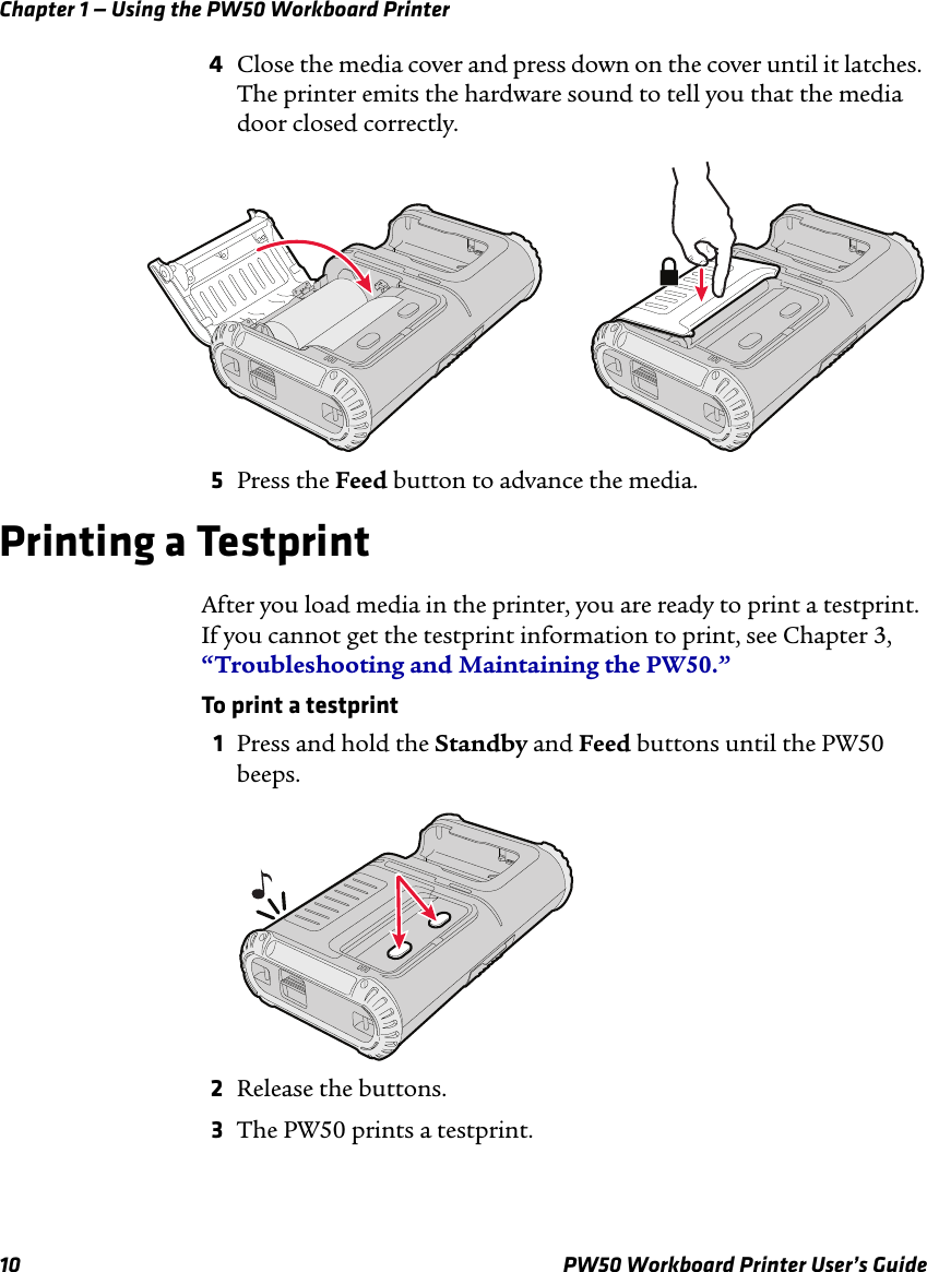 Chapter 1 — Using the PW50 Workboard Printer10 PW50 Workboard Printer User’s Guide4Close the media cover and press down on the cover until it latches. The printer emits the hardware sound to tell you that the media door closed correctly.5Press the Feed button to advance the media.Printing a TestprintAfter you load media in the printer, you are ready to print a testprint. If you cannot get the testprint information to print, see Chapter 3, “Troubleshooting and Maintaining the PW50.”To print a testprint1Press and hold the Standby and Feed buttons until the PW50 beeps.2Release the buttons.3The PW50 prints a testprint.