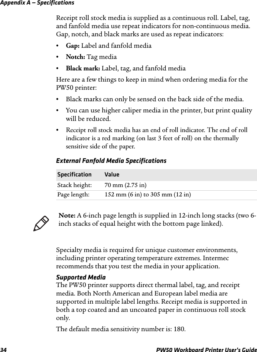 Appendix A — Specifications34 PW50 Workboard Printer User’s GuideReceipt roll stock media is supplied as a continuous roll. Label, tag, and fanfold media use repeat indicators for non-continuous media. Gap, notch, and black marks are used as repeat indicators:•Gap: Label and fanfold media•Notch: Tag media•Black mark: Label, tag, and fanfold mediaHere are a few things to keep in mind when ordering media for the PW50 printer:•Black marks can only be sensed on the back side of the media.•You can use higher caliper media in the printer, but print quality will be reduced.•Receipt roll stock media has an end of roll indicator. The end of roll indicator is a red marking (on last 3 feet of roll) on the thermally sensitive side of the paper.Specialty media is required for unique customer environments, including printer operating temperature extremes. Intermec recommends that you test the media in your application.Supported MediaThe PW50 printer supports direct thermal label, tag, and receipt media. Both North American and European label media are supported in multiple label lengths. Receipt media is supported in both a top coated and an uncoated paper in continuous roll stock only.The default media sensitivity number is: 180.External Fanfold Media SpecificationsSpecification ValueStack height: 70 mm (2.75 in)Page length: 152 mm (6 in) to 305 mm (12 in)Note: A 6-inch page length is supplied in 12-inch long stacks (two 6-inch stacks of equal height with the bottom page linked).