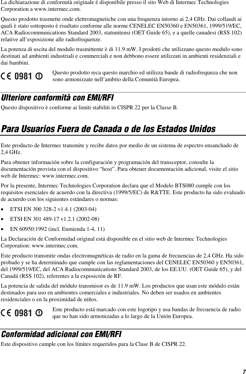 7 La dichiarazione di conformità originale è disponibile presso il sito Web di Intermec Technologies Corporation a www.intermec.com.  Questo prodotto trasmette onde elettromagnetiche con una frequenza intorno ai 2,4 GHz. Dai collaudi ai quali è stato sottoposto è risultato conforme alle norme CENELEC EN50360 e EN50361, 1999/519/EC, ACA Radiocommunications Standard 2003, statunitensi (OET Guide 65), e a quelle canadesi (RSS 102) relative all’esposizione alle radiofrequenze. La potenza di uscita del modulo trasmittente è di 11.9 mW. I prodotti che utilizzano questo modulo sono destinati ad ambienti industriali e commerciali e non debbono essere utilizzati in ambienti residenziali e dai bambini. 0981 Questo prodotto reca questo marchio ed utilizza bande di radiofrequnza che non sono armonizzate nell’ambito della Comunità Europea. Ulteriore conformità con EMI/RFI Questo dispositivo è conforme ai limiti stabiliti in CISPR 22 per la Classe B. Para Usuarios Fuera de Canada o de los Estados Unidos Este producto de Intermec transmite y recibe datos por medio de un sistema de espectro ensanchado de 2,4 GHz. Para obtener información sobre la configuración y programación del transceptor, consulte la documentación provista con el dispositivo “host”. Para obtener documentación adicional, visite el sitio web de Intermec: www.intermec.com. Por la presente, Intermec Technologies Corporation declara que el Modelo BTS080 cumple con los requisitos esenciales de acuerdo con la directiva (1999/5/EC) de R&amp;TTE. Este producto ha sido evaluado de acuerdo con los siguientes estándares o normas: •  ETSI EN 300 328-2 v1.4.1 (2003-04) •  ETSI EN 301 489-17 v1.2.1 (2002-08) •  EN 60950:1992 (incl. Enmienda 1-4, 11) La Declaración de Conformidad original está disponible en el sitio web de Intermec Technologies Corporation: www.intermec.com. Este producto transmite ondas electromagnéticas de radio en la gama de frecuencias de 2,4 GHz. Ha sido probado y se ha determinado que cumple con las reglamentaciones del CENELEC EN50360 y EN50361, del 1999/519/EC, del ACA Radiocommunications Standard 2003, de los EE.UU. (OET Guide 65), y del Canadá (RSS 102), referentes a la exposición de RF. La potencia de salida del módulo transmisor es de 11.9 mW. Los productos que usan este módulo están destinados para uso en ambientes comerciales e industriales. No deben ser usados en ambientes residenciales o en la proximidad de niños. 0981 Este producto está marcado con este logotipo y usa bandas de frecuencia de radio que no han sido armonizadas a lo largo de la Unión Europea. Conformidad adicional con EMI/RFI Este dispositivo cumple con los límites requeridos para la Clase B de CISPR 22. 