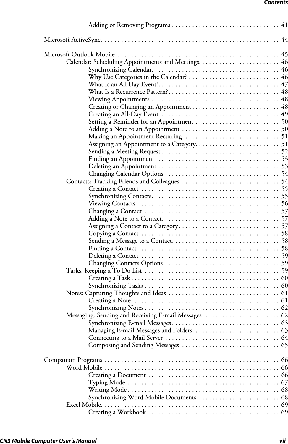 ContentsCN3 Mobile Computer User’s Manual viiAdding or Removing Programs . . . . . . . . . . . . . . . . . . . . . . . . . . . . . . . .  41Microsoft ActiveSync. . . . . . . . . . . . . . . . . . . . . . . . . . . . . . . . . . . . . . . . . . . . . . . . . . . . .  44Microsoft Outlook Mobile  . . . . . . . . . . . . . . . . . . . . . . . . . . . . . . . . . . . . . . . . . . . . . . . .  45Calendar: Scheduling Appointments and Meetings. . . . . . . . . . . . . . . . . . . . . . . .  46Synchronizing Calendar. . . . . . . . . . . . . . . . . . . . . . . . . . . . . . . . . . . . . .  46Why Use Categories in the Calendar? . . . . . . . . . . . . . . . . . . . . . . . . . . .  46What Is an All Day Event?. . . . . . . . . . . . . . . . . . . . . . . . . . . . . . . . . . . .  47What Is a Recurrence Pattern?. . . . . . . . . . . . . . . . . . . . . . . . . . . . . . . . .  48Viewing Appointments . . . . . . . . . . . . . . . . . . . . . . . . . . . . . . . . . . . . . .  48Creating or Changing an Appointment . . . . . . . . . . . . . . . . . . . . . . . . . .  48Creating an All-Day Event  . . . . . . . . . . . . . . . . . . . . . . . . . . . . . . . . . . .  49Setting a Reminder for an Appointment . . . . . . . . . . . . . . . . . . . . . . . . .  50Adding a Note to an Appointment  . . . . . . . . . . . . . . . . . . . . . . . . . . . . .  50Making an Appointment Recurring. . . . . . . . . . . . . . . . . . . . . . . . . . . . .  51Assigning an Appointment to a Category. . . . . . . . . . . . . . . . . . . . . . . . .  51Sending a Meeting Request . . . . . . . . . . . . . . . . . . . . . . . . . . . . . . . . . . .  52Finding an Appointment. . . . . . . . . . . . . . . . . . . . . . . . . . . . . . . . . . . . .  53Deleting an Appointment . . . . . . . . . . . . . . . . . . . . . . . . . . . . . . . . . . . .  53Changing Calendar Options . . . . . . . . . . . . . . . . . . . . . . . . . . . . . . . . . .  54Contacts: Tracking Friends and Colleagues  . . . . . . . . . . . . . . . . . . . . . . . . . . . . .  54Creating a Contact  . . . . . . . . . . . . . . . . . . . . . . . . . . . . . . . . . . . . . . . . .  55Synchronizing Contacts. . . . . . . . . . . . . . . . . . . . . . . . . . . . . . . . . . . . . .  55Viewing Contacts  . . . . . . . . . . . . . . . . . . . . . . . . . . . . . . . . . . . . . . . . . .  56Changing a Contact  . . . . . . . . . . . . . . . . . . . . . . . . . . . . . . . . . . . . . . . .  57Adding a Note to a Contact. . . . . . . . . . . . . . . . . . . . . . . . . . . . . . . . . . .  57Assigning a Contact to a Category . . . . . . . . . . . . . . . . . . . . . . . . . . . . . .  57Copying a Contact  . . . . . . . . . . . . . . . . . . . . . . . . . . . . . . . . . . . . . . . . .  58Sending a Message to a Contact. . . . . . . . . . . . . . . . . . . . . . . . . . . . . . . .  58Finding a Contact . . . . . . . . . . . . . . . . . . . . . . . . . . . . . . . . . . . . . . . . . .  58Deleting a Contact  . . . . . . . . . . . . . . . . . . . . . . . . . . . . . . . . . . . . . . . . .  59Changing Contacts Options  . . . . . . . . . . . . . . . . . . . . . . . . . . . . . . . . . .  59Tasks: Keeping a To Do List  . . . . . . . . . . . . . . . . . . . . . . . . . . . . . . . . . . . . . . . .  59Creating a Task . . . . . . . . . . . . . . . . . . . . . . . . . . . . . . . . . . . . . . . . . . . .  60Synchronizing Tasks . . . . . . . . . . . . . . . . . . . . . . . . . . . . . . . . . . . . . . . .  60Notes: Capturing Thoughts and Ideas  . . . . . . . . . . . . . . . . . . . . . . . . . . . . . . . . .  61Creating a Note. . . . . . . . . . . . . . . . . . . . . . . . . . . . . . . . . . . . . . . . . . . .  61Synchronizing Notes . . . . . . . . . . . . . . . . . . . . . . . . . . . . . . . . . . . . . . . .  62Messaging: Sending and Receiving E-mail Messages . . . . . . . . . . . . . . . . . . . . . . .  62Synchronizing E-mail Messages . . . . . . . . . . . . . . . . . . . . . . . . . . . . . . . .  63Managing E-mail Messages and Folders. . . . . . . . . . . . . . . . . . . . . . . . . .  63Connecting to a Mail Server  . . . . . . . . . . . . . . . . . . . . . . . . . . . . . . . . . .  64Composing and Sending Messages  . . . . . . . . . . . . . . . . . . . . . . . . . . . . .  65Companion Programs . . . . . . . . . . . . . . . . . . . . . . . . . . . . . . . . . . . . . . . . . . . . . . . . . . . .  66Word Mobile . . . . . . . . . . . . . . . . . . . . . . . . . . . . . . . . . . . . . . . . . . . . . . . . . . . .  66Creating a Document . . . . . . . . . . . . . . . . . . . . . . . . . . . . . . . . . . . . . . .  66Typing Mode  . . . . . . . . . . . . . . . . . . . . . . . . . . . . . . . . . . . . . . . . . . . . .  67Writing Mode . . . . . . . . . . . . . . . . . . . . . . . . . . . . . . . . . . . . . . . . . . . . .  68Synchronizing Word Mobile Documents  . . . . . . . . . . . . . . . . . . . . . . . .  68Excel Mobile. . . . . . . . . . . . . . . . . . . . . . . . . . . . . . . . . . . . . . . . . . . . . . . . . . . . .  69Creating a Workbook . . . . . . . . . . . . . . . . . . . . . . . . . . . . . . . . . . . . . . .  69