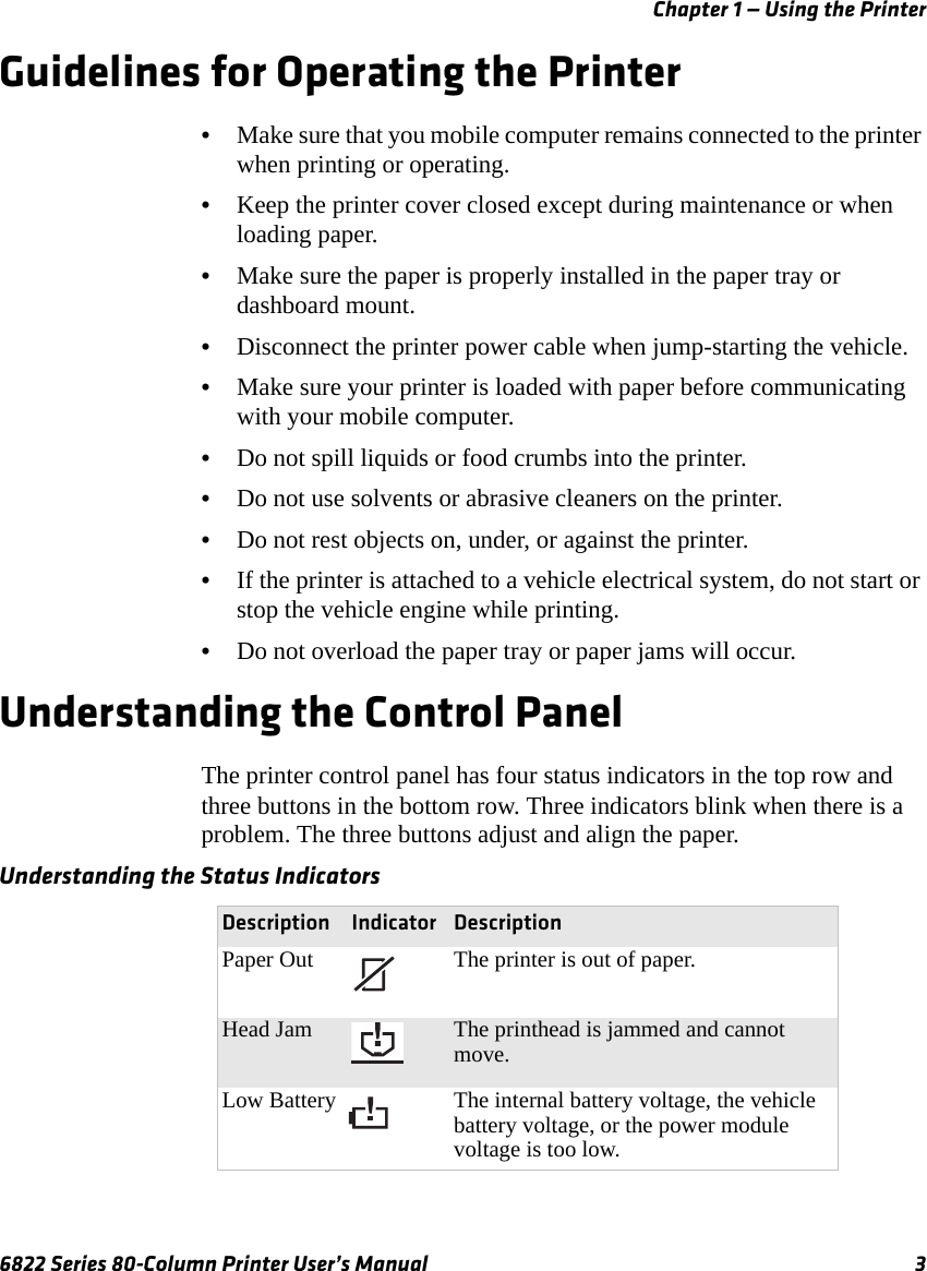 Chapter 1 — Using the Printer6822 Series 80-Column Printer User’s Manual 3Guidelines for Operating the Printer•Make sure that you mobile computer remains connected to the printer when printing or operating.•Keep the printer cover closed except during maintenance or when loading paper.•Make sure the paper is properly installed in the paper tray or dashboard mount.•Disconnect the printer power cable when jump-starting the vehicle.•Make sure your printer is loaded with paper before communicating with your mobile computer.•Do not spill liquids or food crumbs into the printer.•Do not use solvents or abrasive cleaners on the printer.•Do not rest objects on, under, or against the printer.•If the printer is attached to a vehicle electrical system, do not start or stop the vehicle engine while printing.•Do not overload the paper tray or paper jams will occur.Understanding the Control PanelThe printer control panel has four status indicators in the top row and three buttons in the bottom row. Three indicators blink when there is a problem. The three buttons adjust and align the paper.Understanding the Status Indicators Description Indicator DescriptionPaper Out The printer is out of paper.Head Jam The printhead is jammed and cannot move.Low Battery The internal battery voltage, the vehicle battery voltage, or the power module voltage is too low.