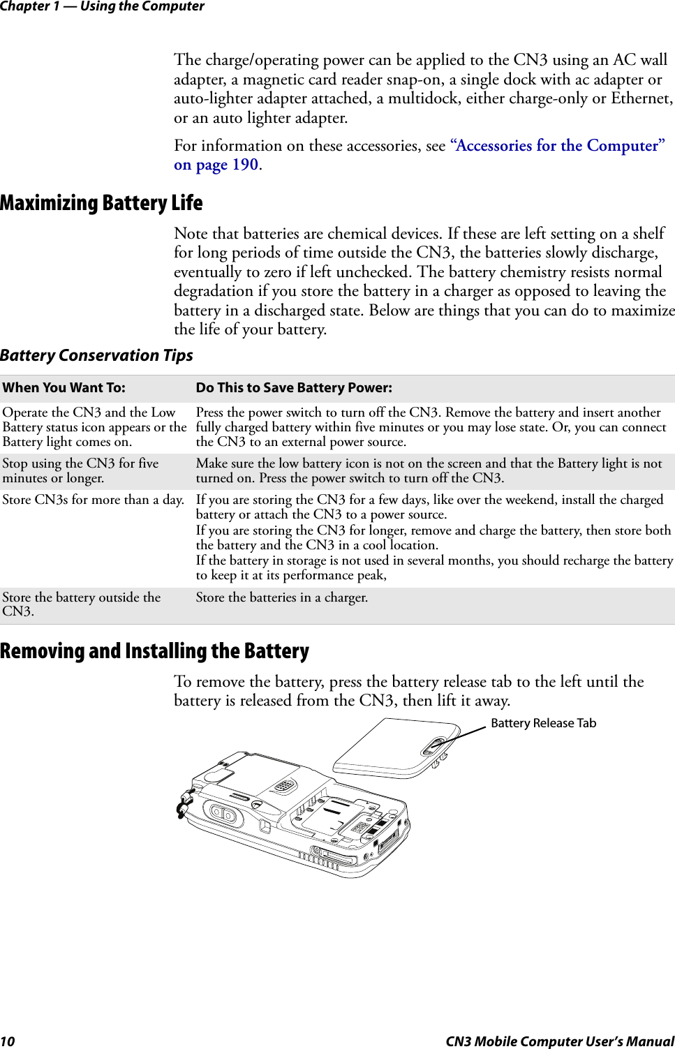 Chapter 1 — Using the Computer10 CN3 Mobile Computer User’s ManualThe charge/operating power can be applied to the CN3 using an AC wall adapter, a magnetic card reader snap-on, a single dock with ac adapter or auto-lighter adapter attached, a multidock, either charge-only or Ethernet, or an auto lighter adapter. For information on these accessories, see “Accessories for the Computer” on page 190.Maximizing Battery LifeNote that batteries are chemical devices. If these are left setting on a shelf for long periods of time outside the CN3, the batteries slowly discharge, eventually to zero if left unchecked. The battery chemistry resists normal degradation if you store the battery in a charger as opposed to leaving the battery in a discharged state. Below are things that you can do to maximize the life of your battery.Removing and Installing the BatteryTo remove the battery, press the battery release tab to the left until the battery is released from the CN3, then lift it away.Battery Conservation TipsWhen You Want To: Do This to Save Battery Power:Operate the CN3 and the Low Battery status icon appears or the Battery light comes on.Press the power switch to turn off the CN3. Remove the battery and insert another fully charged battery within five minutes or you may lose state. Or, you can connect the CN3 to an external power source.Stop using the CN3 for five minutes or longer.Make sure the low battery icon is not on the screen and that the Battery light is not turned on. Press the power switch to turn off the CN3.Store CN3s for more than a day. If you are storing the CN3 for a few days, like over the weekend, install the charged battery or attach the CN3 to a power source.If you are storing the CN3 for longer, remove and charge the battery, then store both the battery and the CN3 in a cool location.If the battery in storage is not used in several months, you should recharge the battery to keep it at its performance peak, Store the battery outside the CN3.Store the batteries in a charger.Battery Release Tab