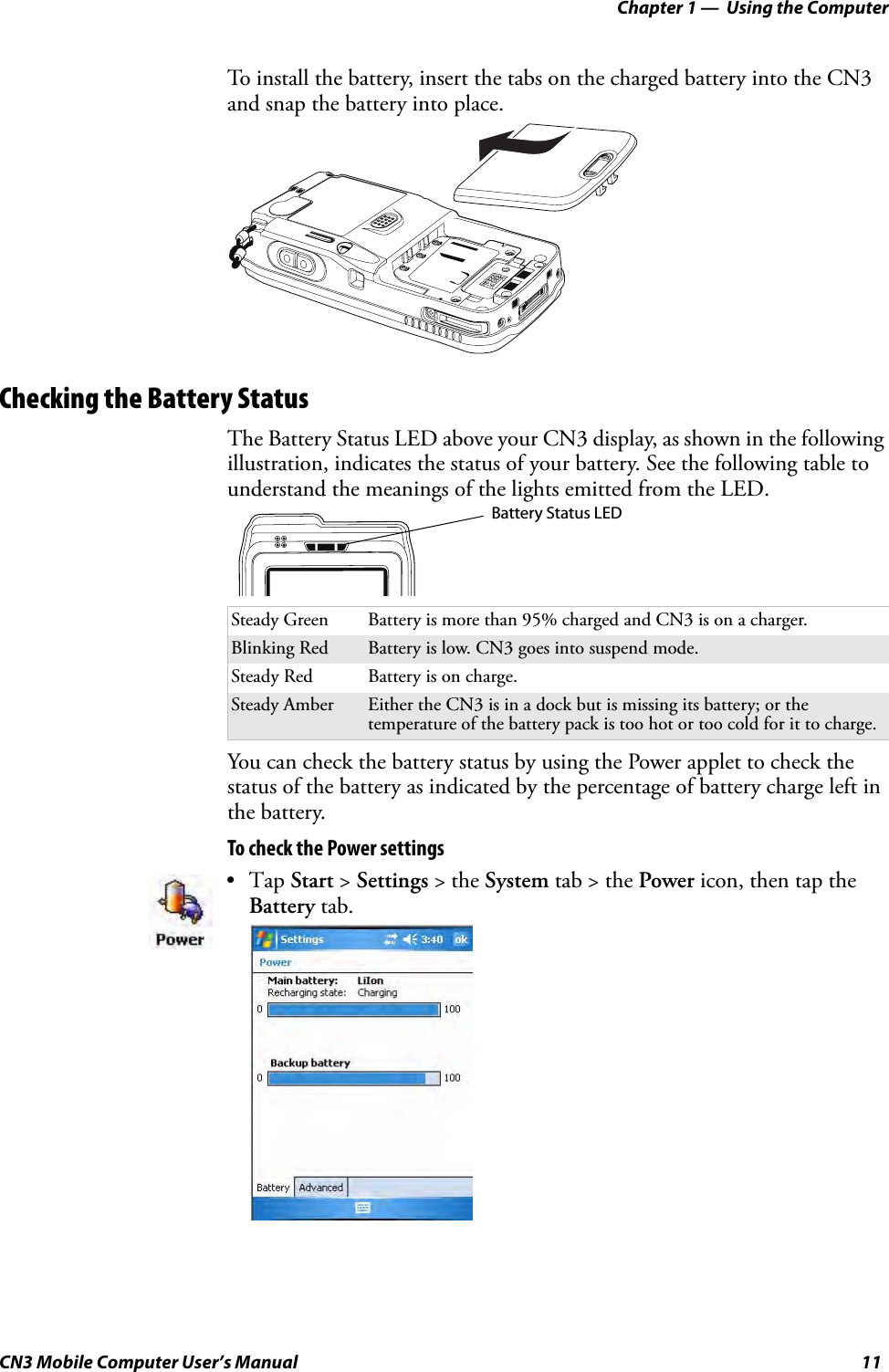 Chapter 1 —  Using the ComputerCN3 Mobile Computer User’s Manual 11To install the battery, insert the tabs on the charged battery into the CN3 and snap the battery into place.Checking the Battery StatusThe Battery Status LED above your CN3 display, as shown in the following illustration, indicates the status of your battery. See the following table to understand the meanings of the lights emitted from the LED.You can check the battery status by using the Power applet to check the status of the battery as indicated by the percentage of battery charge left in the battery.To check the Power settingsSteady Green Battery is more than 95% charged and CN3 is on a charger.Blinking Red Battery is low. CN3 goes into suspend mode.Steady Red Battery is on charge.Steady Amber Either the CN3 is in a dock but is missing its battery; or the temperature of the battery pack is too hot or too cold for it to charge.•Tap Start &gt; Settings &gt; the System tab &gt; the Power icon, then tap the Battery tab.Battery Status LED
