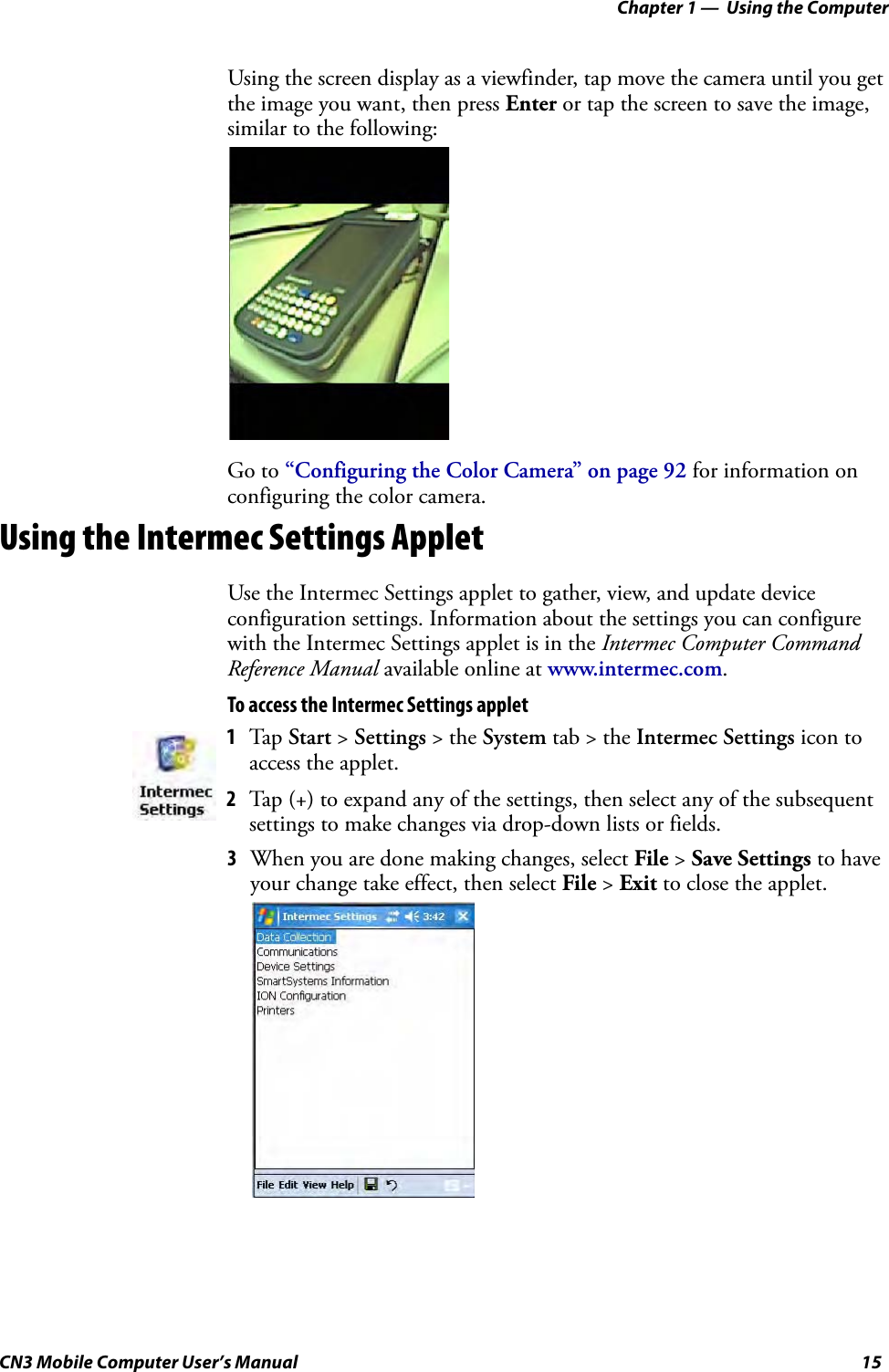 Chapter 1 —  Using the ComputerCN3 Mobile Computer User’s Manual 15Using the screen display as a viewfinder, tap move the camera until you get the image you want, then press Enter or tap the screen to save the image, similar to the following:Go to “Configuring the Color Camera” on page 92 for information on configuring the color camera.Using the Intermec Settings AppletUse the Intermec Settings applet to gather, view, and update device configuration settings. Information about the settings you can configure with the Intermec Settings applet is in the Intermec Computer Command Reference Manual available online at www.intermec.com.To access the Intermec Settings applet3When you are done making changes, select File &gt; Save Settings to have your change take effect, then select File &gt; Exit to close the applet.1Tap Start &gt; Settings &gt; the System tab &gt; the Intermec Settings icon to access the applet. 2Tap (+) to expand any of the settings, then select any of the subsequent settings to make changes via drop-down lists or fields.
