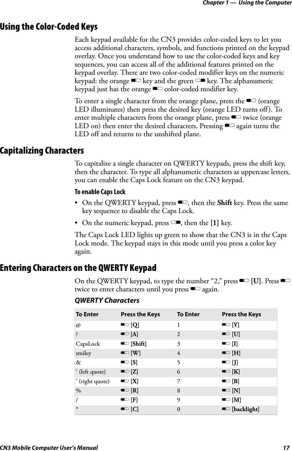 Chapter 1 —  Using the ComputerCN3 Mobile Computer User’s Manual 17Using the Color-Coded KeysEach keypad available for the CN3 provides color-coded keys to let you access additional characters, symbols, and functions printed on the keypad overlay. Once you understand how to use the color-coded keys and key sequences, you can access all of the additional features printed on the keypad overlay. There are two color-coded modifier keys on the numeric keypad: the orange B key and the green C key. The alphanumeric keypad just has the orange B color-coded modifier key.To enter a single character from the orange plane, press the B (orange LED illuminates) then press the desired key (orange LED turns off). To enter multiple characters from the orange plane, press B twice (orange LED on) then enter the desired characters. Pressing B again turns the LED off and returns to the unshifted plane.Capitalizing CharactersTo capitalize a single character on QWERTY keypads, press the shift key, then the character. To type all alphanumeric characters as uppercase letters, you can enable the Caps Lock feature on the CN3 keypad. To enable Caps Lock• On the QWERTY keypad, press B, then the Shift key. Press the same key sequence to disable the Caps Lock.• On the numeric keypad, press C, then the [1] key.The Caps Lock LED lights up green to show that the CN3 is in the Caps Lock mode. The keypad stays in this mode until you press a color key again.Entering Characters on the QWERTY KeypadOn the QWERTY keypad, to type the number “2,” press B [U]. Press B twice to enter characters until you press B again.QWERTY CharactersTo Enter Press the Keys To Enter Press the Keys@B [Q] 1B [Y]?B [A] 2B [U]CapsLock B [Shift] 3B [I]smiley B [W] 4B [H]&amp;B [S] 5B [J]‘ (left quote) B [Z] 6B [K]’ (right quote) B [X] 7B [B]%B [R] 8B [N]/B [F] 9B [M]*B [C] 0B [backlight]