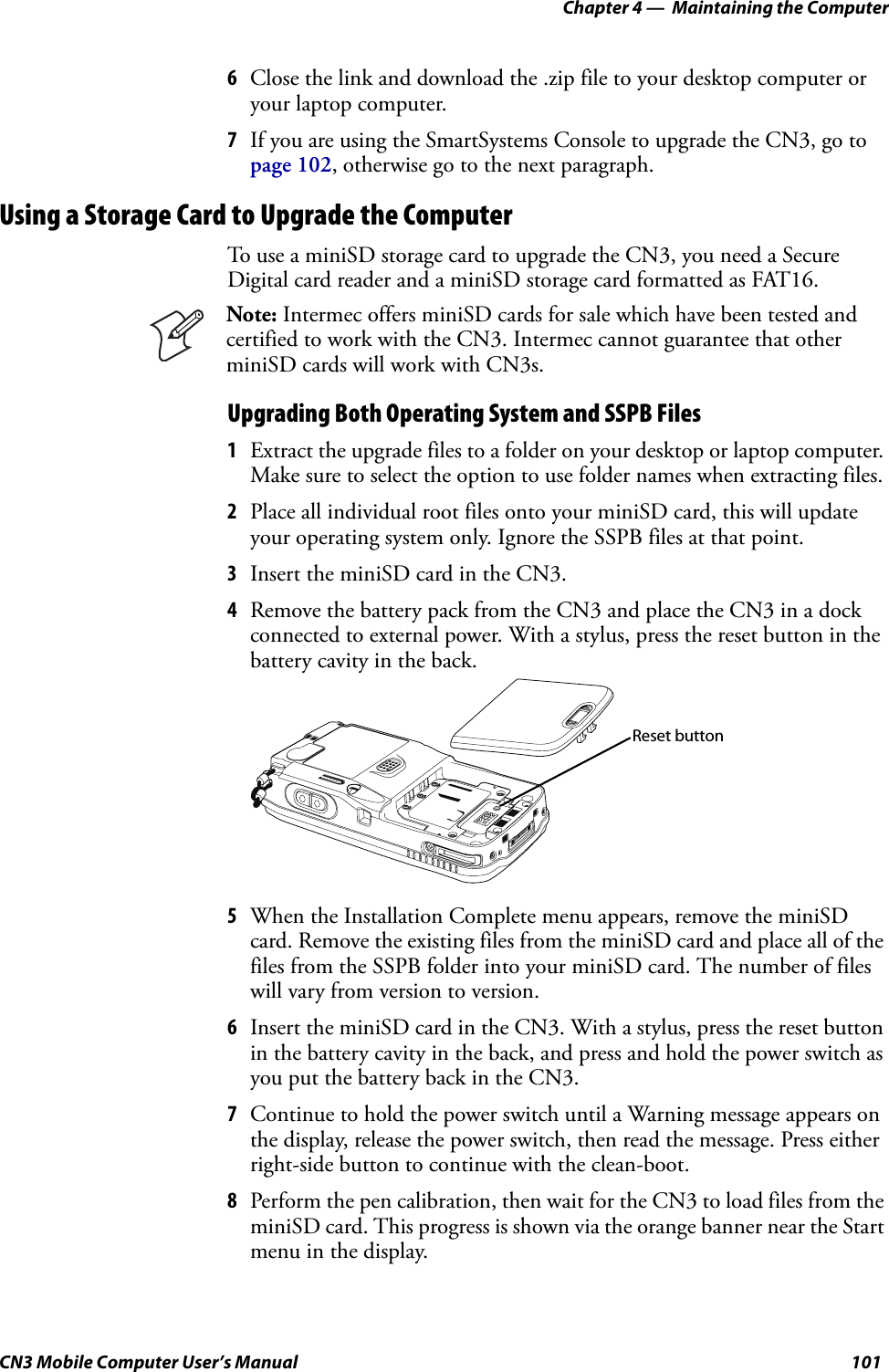 Chapter 4 —  Maintaining the ComputerCN3 Mobile Computer User’s Manual 1016Close the link and download the .zip file to your desktop computer or your laptop computer.7If you are using the SmartSystems Console to upgrade the CN3, go to page 102, otherwise go to the next paragraph.Using a Storage Card to Upgrade the ComputerTo use a miniSD storage card to upgrade the CN3, you need a Secure Digital card reader and a miniSD storage card formatted as FAT16.Upgrading Both Operating System and SSPB Files1Extract the upgrade files to a folder on your desktop or laptop computer. Make sure to select the option to use folder names when extracting files.2Place all individual root files onto your miniSD card, this will update your operating system only. Ignore the SSPB files at that point.3Insert the miniSD card in the CN3.4Remove the battery pack from the CN3 and place the CN3 in a dock connected to external power. With a stylus, press the reset button in the battery cavity in the back.5When the Installation Complete menu appears, remove the miniSD card. Remove the existing files from the miniSD card and place all of the files from the SSPB folder into your miniSD card. The number of files will vary from version to version.6Insert the miniSD card in the CN3. With a stylus, press the reset button in the battery cavity in the back, and press and hold the power switch as you put the battery back in the CN3.7Continue to hold the power switch until a Warning message appears on the display, release the power switch, then read the message. Press either right-side button to continue with the clean-boot.8Perform the pen calibration, then wait for the CN3 to load files from the miniSD card. This progress is shown via the orange banner near the Start menu in the display. Note: Intermec offers miniSD cards for sale which have been tested and certified to work with the CN3. Intermec cannot guarantee that other miniSD cards will work with CN3s.Reset button
