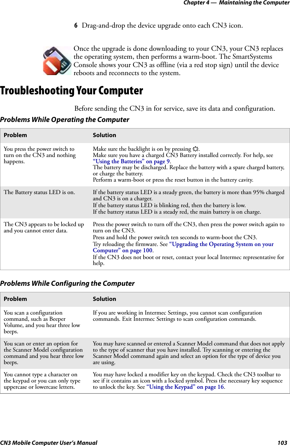 Chapter 4 —  Maintaining the ComputerCN3 Mobile Computer User’s Manual 1036Drag-and-drop the device upgrade onto each CN3 icon.Troubleshooting Your ComputerBefore sending the CN3 in for service, save its data and configuration. Once the upgrade is done downloading to your CN3, your CN3 replaces the operating system, then performs a warm-boot. The SmartSystems Console shows your CN3 as offline (via a red stop sign) until the device reboots and reconnects to the system.Problems While Operating the ComputerProblem SolutionYou press the power switch to turn on the CN3 and nothing happens.Make sure the backlight is on by pressing E.Make sure you have a charged CN3 Battery installed correctly. For help, see “Using the Batteries” on page 9.The battery may be discharged. Replace the battery with a spare charged battery, or charge the battery.Perform a warm-boot or press the reset button in the battery cavity.The Battery status LED is on. If the battery status LED is a steady green, the battery is more than 95% charged and CN3 is on a charger.If the battery status LED is blinking red, then the battery is low.If the battery status LED is a steady red, the main battery is on charge.The CN3 appears to be locked up and you cannot enter data.Press the power switch to turn off the CN3, then press the power switch again to turn on the CN3.Press and hold the power switch ten seconds to warm-boot the CN3.Try reloading the firmware. See “Upgrading the Operating System on your Computer” on page 100.If the CN3 does not boot or reset, contact your local Intermec representative for help.Problems While Configuring the ComputerProblem SolutionYou scan a configuration command, such as Beeper Volume, and you hear three low beeps.If you are working in Intermec Settings, you cannot scan configuration commands. Exit Intermec Settings to scan configuration commands.You scan or enter an option for the Scanner Model configuration command and you hear three low beeps.You may have scanned or entered a Scanner Model command that does not apply to the type of scanner that you have installed. Try scanning or entering the Scanner Model command again and select an option for the type of device you are using.You cannot type a character on the keypad or you can only type uppercase or lowercase letters.You may have locked a modifier key on the keypad. Check the CN3 toolbar to see if it contains an icon with a locked symbol. Press the necessary key sequence to unlock the key. See “Using the Keypad” on page 16.