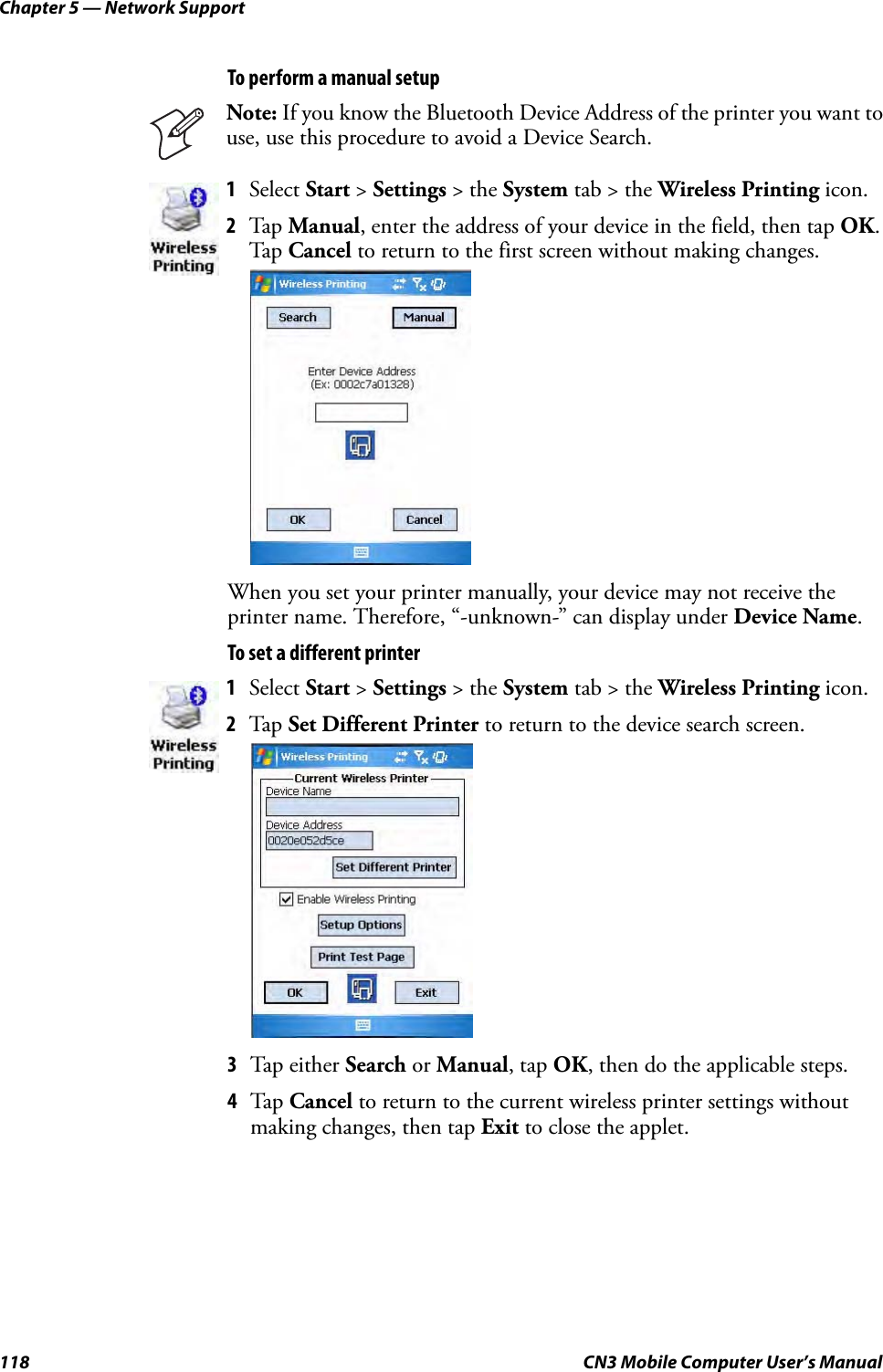 Chapter 5 — Network Support118 CN3 Mobile Computer User’s ManualTo perform a manual setupWhen you set your printer manually, your device may not receive the printer name. Therefore, “-unknown-” can display under Device Name.To set a different printer3Tap either Search or Manual, tap OK, then do the applicable steps. 4Tap Cancel to return to the current wireless printer settings without making changes, then tap Exit to close the applet.Note: If you know the Bluetooth Device Address of the printer you want to use, use this procedure to avoid a Device Search.1Select Start &gt; Settings &gt; the System tab &gt; the Wireless Printing icon.2Tap Manual, enter the address of your device in the field, then tap OK. Tap Cancel to return to the first screen without making changes.1Select Start &gt; Settings &gt; the System tab &gt; the Wireless Printing icon.2Tap Set Different Printer to return to the device search screen.