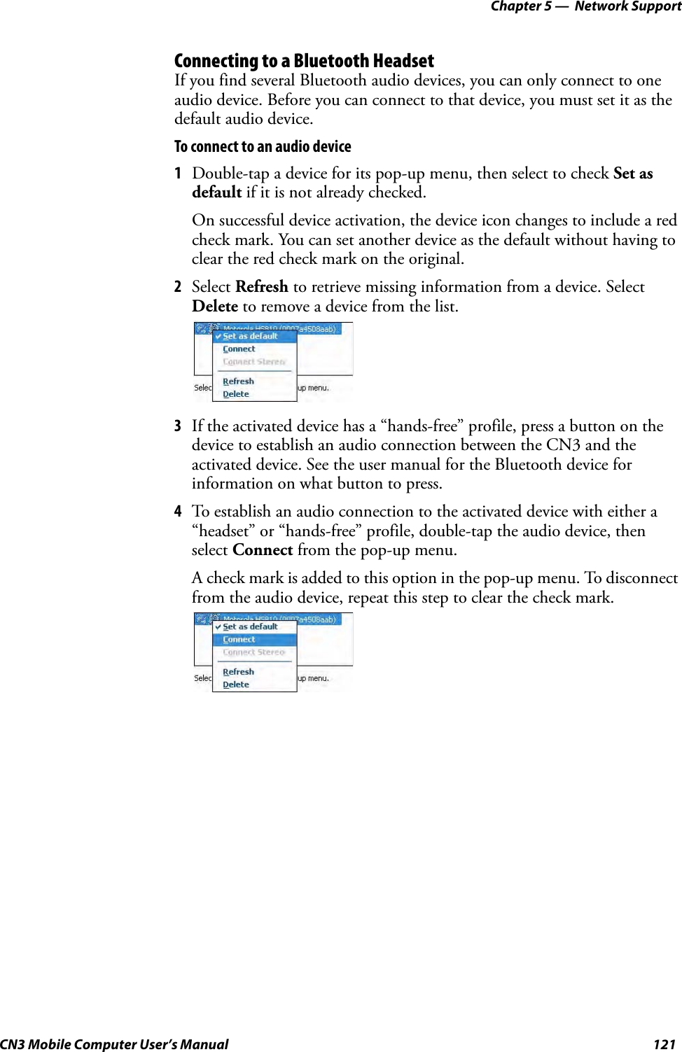 Chapter 5 —  Network SupportCN3 Mobile Computer User’s Manual 121Connecting to a Bluetooth HeadsetIf you find several Bluetooth audio devices, you can only connect to one audio device. Before you can connect to that device, you must set it as the default audio device.To connect to an audio device1Double-tap a device for its pop-up menu, then select to check Set as default if it is not already checked.On successful device activation, the device icon changes to include a red check mark. You can set another device as the default without having to clear the red check mark on the original.2Select Refresh to retrieve missing information from a device. Select Delete to remove a device from the list.3If the activated device has a “hands-free” profile, press a button on the device to establish an audio connection between the CN3 and the activated device. See the user manual for the Bluetooth device for information on what button to press.4To establish an audio connection to the activated device with either a “headset” or “hands-free” profile, double-tap the audio device, then select Connect from the pop-up menu.A check mark is added to this option in the pop-up menu. To disconnect from the audio device, repeat this step to clear the check mark.