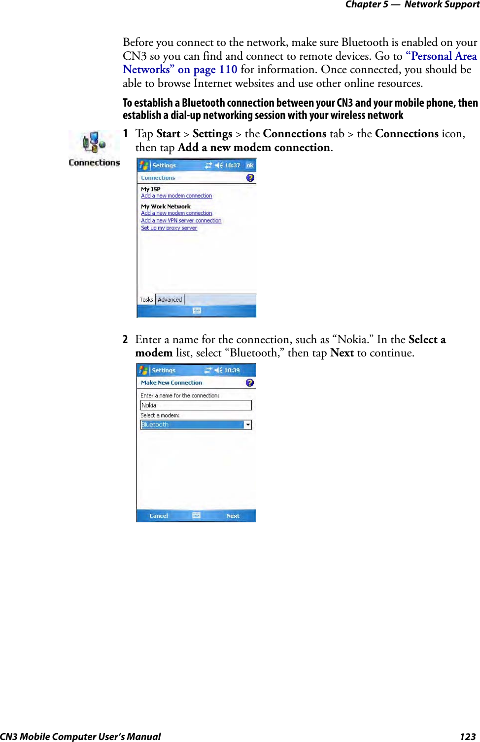 Chapter 5 —  Network SupportCN3 Mobile Computer User’s Manual 123Before you connect to the network, make sure Bluetooth is enabled on your CN3 so you can find and connect to remote devices. Go to “Personal Area Networks” on page 110 for information. Once connected, you should be able to browse Internet websites and use other online resources.To establish a Bluetooth connection between your CN3 and your mobile phone, then establish a dial-up networking session with your wireless network2Enter a name for the connection, such as “Nokia.” In the Select a modem list, select “Bluetooth,” then tap Next to continue.1Tap Start &gt; Settings &gt; the Connections tab &gt; the Connections icon, then tap Add a new modem connection.