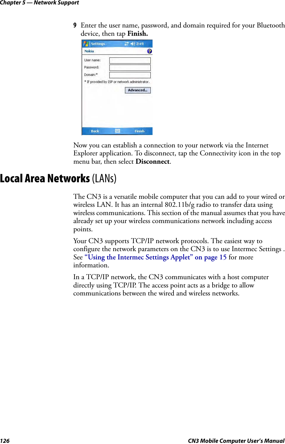 Chapter 5 — Network Support126 CN3 Mobile Computer User’s Manual9Enter the user name, password, and domain required for your Bluetooth device, then tap Finish.Now you can establish a connection to your network via the Internet Explorer application. To disconnect, tap the Connectivity icon in the top menu bar, then select Disconnect.Local Area Networks (LANs)The CN3 is a versatile mobile computer that you can add to your wired or wireless LAN. It has an internal 802.11b/g radio to transfer data using wireless communications. This section of the manual assumes that you have already set up your wireless communications network including access points. Your CN3 supports TCP/IP network protocols. The easiest way to configure the network parameters on the CN3 is to use Intermec Settings . See “Using the Intermec Settings Applet” on page 15 for more information.In a TCP/IP network, the CN3 communicates with a host computer directly using TCP/IP. The access point acts as a bridge to allow communications between the wired and wireless networks.