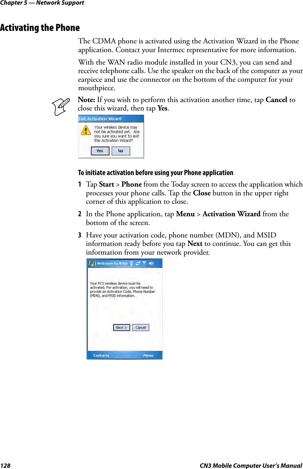 Chapter 5 — Network Support128 CN3 Mobile Computer User’s ManualActivating the PhoneThe CDMA phone is activated using the Activation Wizard in the Phone application. Contact your Intermec representative for more information.With the WAN radio module installed in your CN3, you can send and receive telephone calls. Use the speaker on the back of the computer as your earpiece and use the connector on the bottom of the computer for your mouthpiece.To initiate activation before using your Phone application1Tap Start &gt; Phone from the Today screen to access the application which processes your phone calls. Tap the Close button in the upper right corner of this application to close.2In the Phone application, tap Menu &gt; Activation Wizard from the bottom of the screen.3Have your activation code, phone number (MDN), and MSID information ready before you tap Next to continue. You can get this information from your network provider.Note: If you wish to perform this activation another time, tap Cancel to close this wizard, then tap Yes.