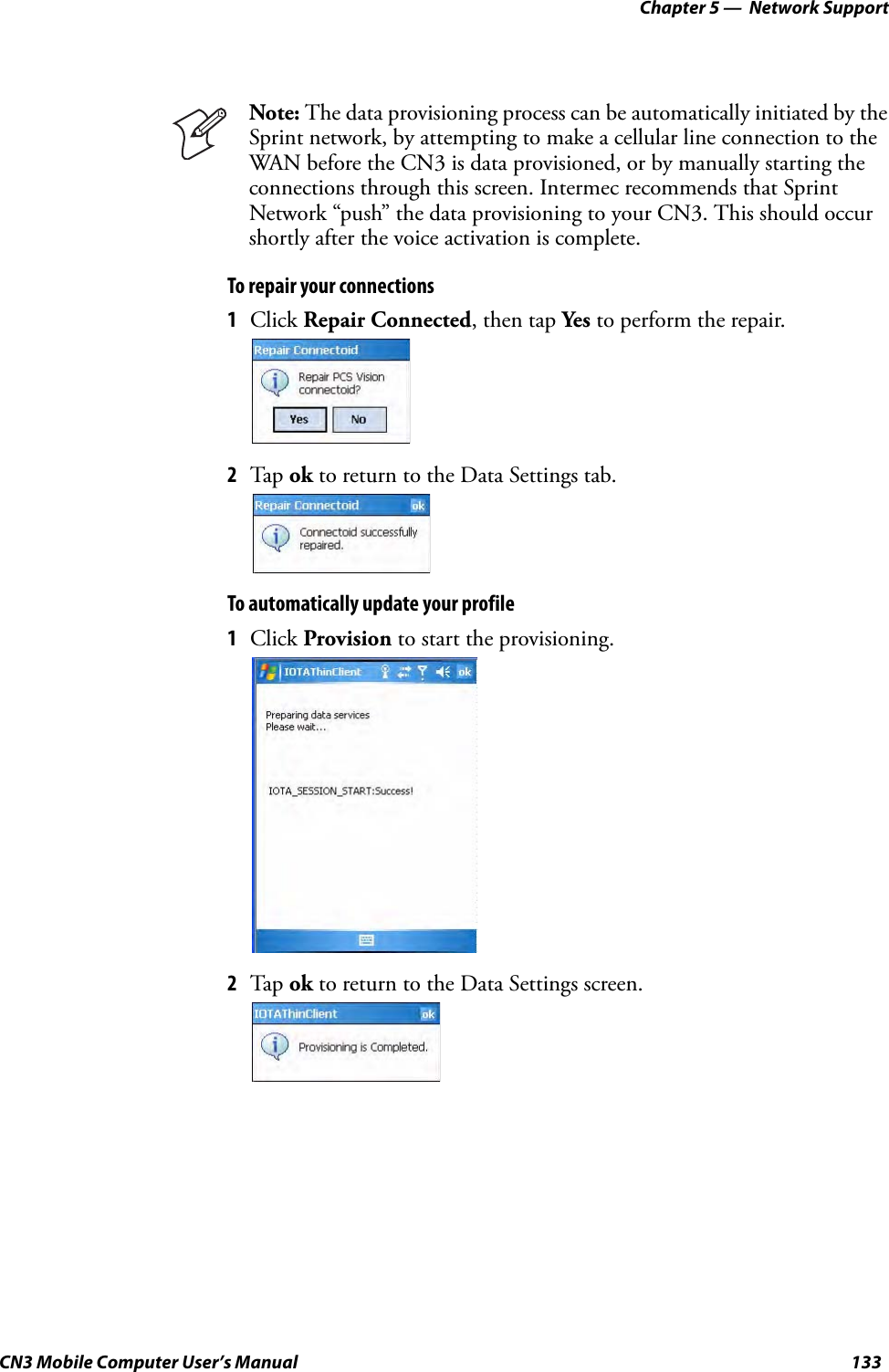 Chapter 5 —  Network SupportCN3 Mobile Computer User’s Manual 133To repair your connections1Click Repair Connected, then tap Yes to perform the repair.2Tap ok to return to the Data Settings tab.To automatically update your profile1Click Provision to start the provisioning.2Tap ok to return to the Data Settings screen.Note: The data provisioning process can be automatically initiated by the Sprint network, by attempting to make a cellular line connection to the WAN before the CN3 is data provisioned, or by manually starting the connections through this screen. Intermec recommends that Sprint Network “push” the data provisioning to your CN3. This should occur shortly after the voice activation is complete.