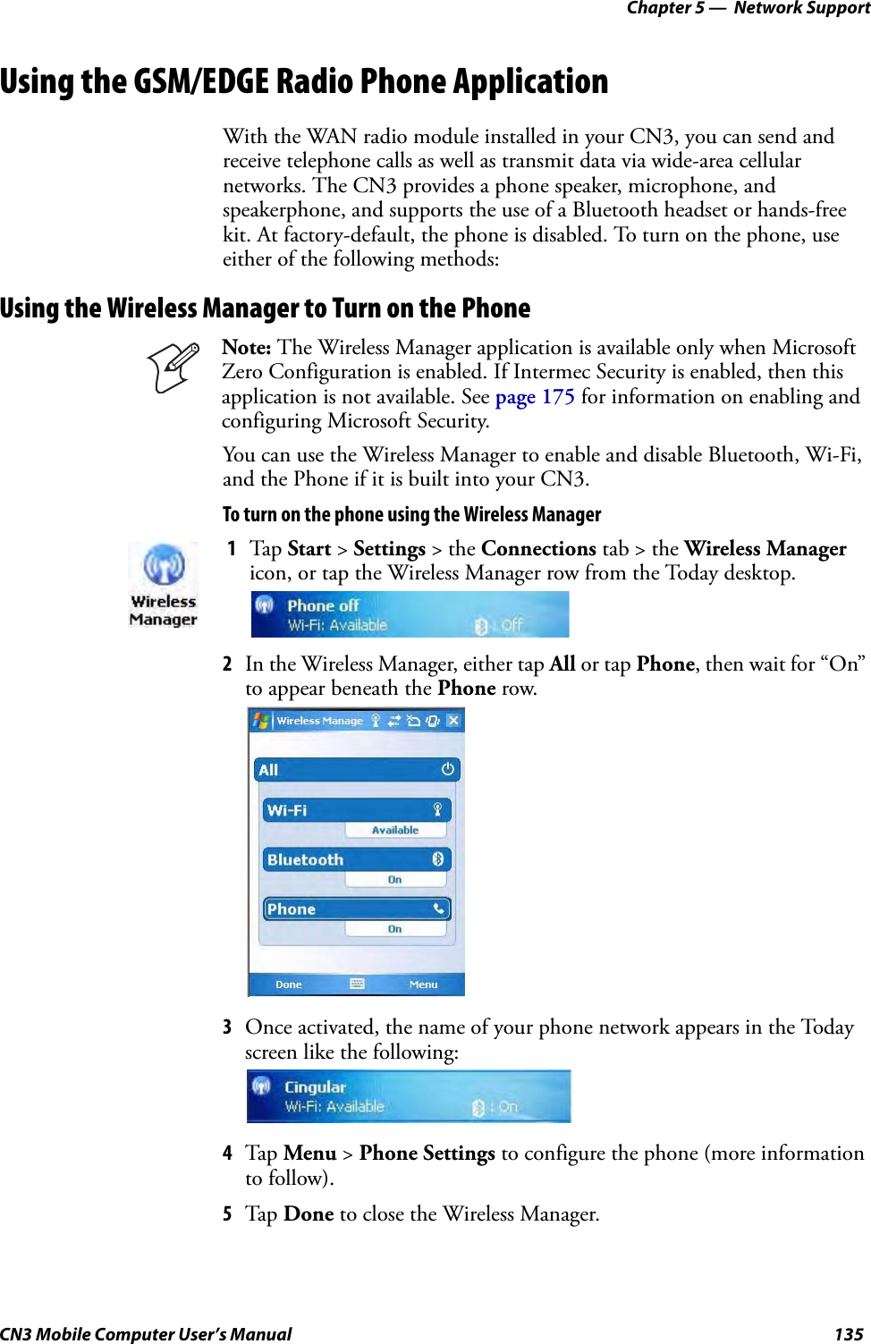 Chapter 5 —  Network SupportCN3 Mobile Computer User’s Manual 135Using the GSM/EDGE Radio Phone ApplicationWith the WAN radio module installed in your CN3, you can send and receive telephone calls as well as transmit data via wide-area cellular networks. The CN3 provides a phone speaker, microphone, and speakerphone, and supports the use of a Bluetooth headset or hands-free kit. At factory-default, the phone is disabled. To turn on the phone, use either of the following methods:Using the Wireless Manager to Turn on the PhoneYou can use the Wireless Manager to enable and disable Bluetooth, Wi-Fi, and the Phone if it is built into your CN3.To turn on the phone using the Wireless Manager2In the Wireless Manager, either tap All or tap Phone, then wait for “On” to appear beneath the Phone row.3Once activated, the name of your phone network appears in the Today screen like the following:4Tap Menu &gt; Phone Settings to configure the phone (more information to follow). 5Tap Done to close the Wireless Manager.Note: The Wireless Manager application is available only when Microsoft Zero Configuration is enabled. If Intermec Security is enabled, then this application is not available. See page 175 for information on enabling and configuring Microsoft Security.1Tap Start &gt; Settings &gt; the Connections tab &gt; the Wireless Manager icon, or tap the Wireless Manager row from the Today desktop.