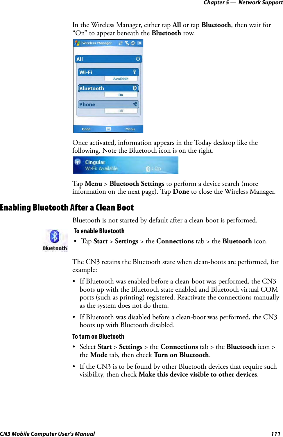 Chapter 5 —  Network SupportCN3 Mobile Computer User’s Manual 111In the Wireless Manager, either tap All or tap Bluetooth, then wait for “On” to appear beneath the Bluetooth row.Once activated, information appears in the Today desktop like the following. Note the Bluetooth icon is on the right.Tap Menu &gt; Bluetooth Settings to perform a device search (more information on the next page). Tap Done to close the Wireless Manager.Enabling Bluetooth After a Clean BootBluetooth is not started by default after a clean-boot is performed. The CN3 retains the Bluetooth state when clean-boots are performed, for example:• If Bluetooth was enabled before a clean-boot was performed, the CN3 boots up with the Bluetooth state enabled and Bluetooth virtual COM ports (such as printing) registered. Reactivate the connections manually as the system does not do them.• If Bluetooth was disabled before a clean-boot was performed, the CN3 boots up with Bluetooth disabled. To turn on Bluetooth• Select Start &gt; Settings &gt; the Connections tab &gt; the Bluetooth icon &gt; the Mode tab, then check Turn on Bluetooth.• If the CN3 is to be found by other Bluetooth devices that require such visibility, then check Make this device visible to other devices. To enable Bluetooth•Tap Start &gt; Settings &gt; the Connections tab &gt; the Bluetooth icon.