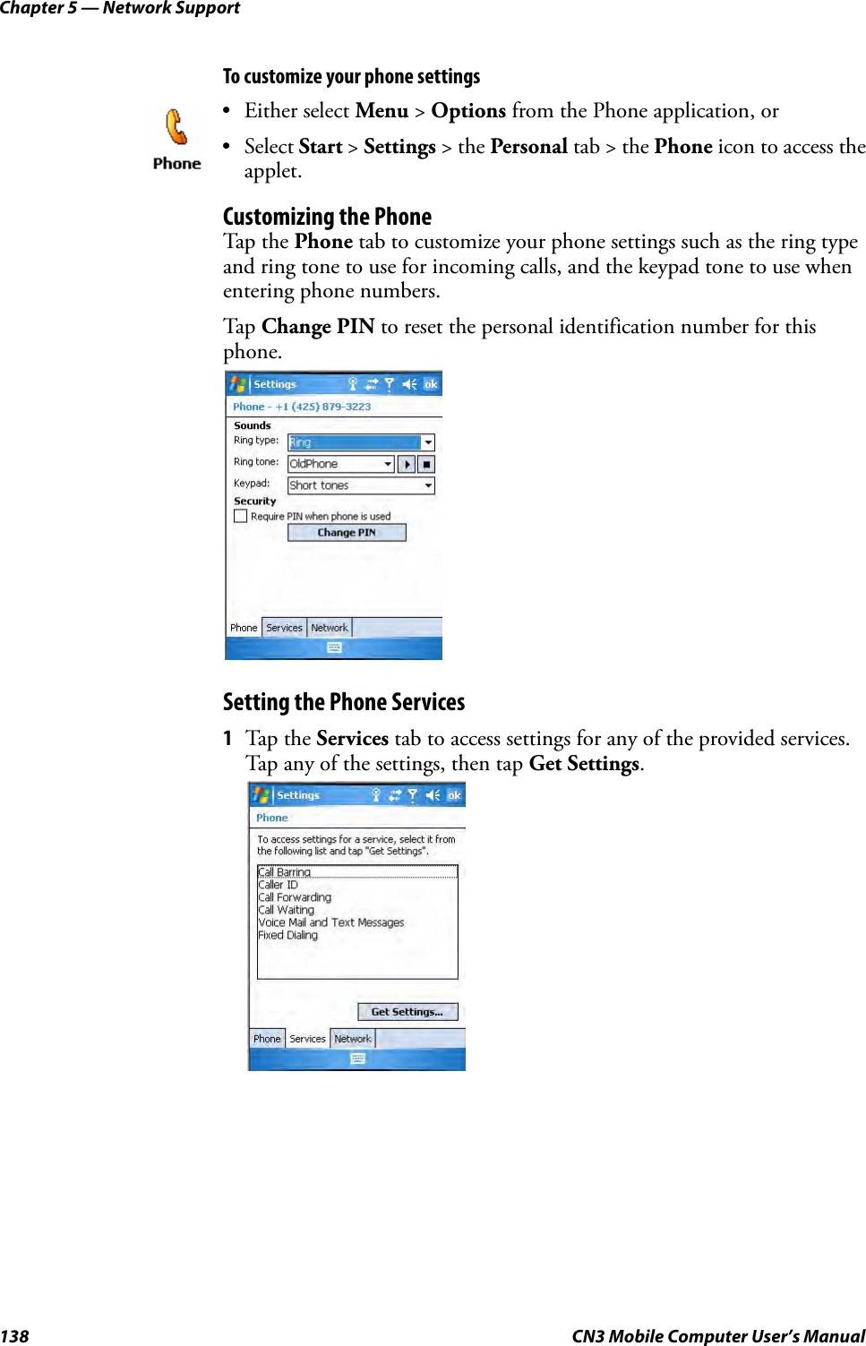 Chapter 5 — Network Support138 CN3 Mobile Computer User’s ManualTo customize your phone settingsCustomizing the PhoneTap the Phone tab to customize your phone settings such as the ring type and ring tone to use for incoming calls, and the keypad tone to use when entering phone numbers. Tap Change PIN to reset the personal identification number for this phone.Setting the Phone Services1Tap the Services tab to access settings for any of the provided services. Tap any of the settings, then tap Get Settings.• Either select Menu &gt; Options from the Phone application, or • Select Start &gt; Settings &gt; the Personal tab &gt; the Phone icon to access the applet. 