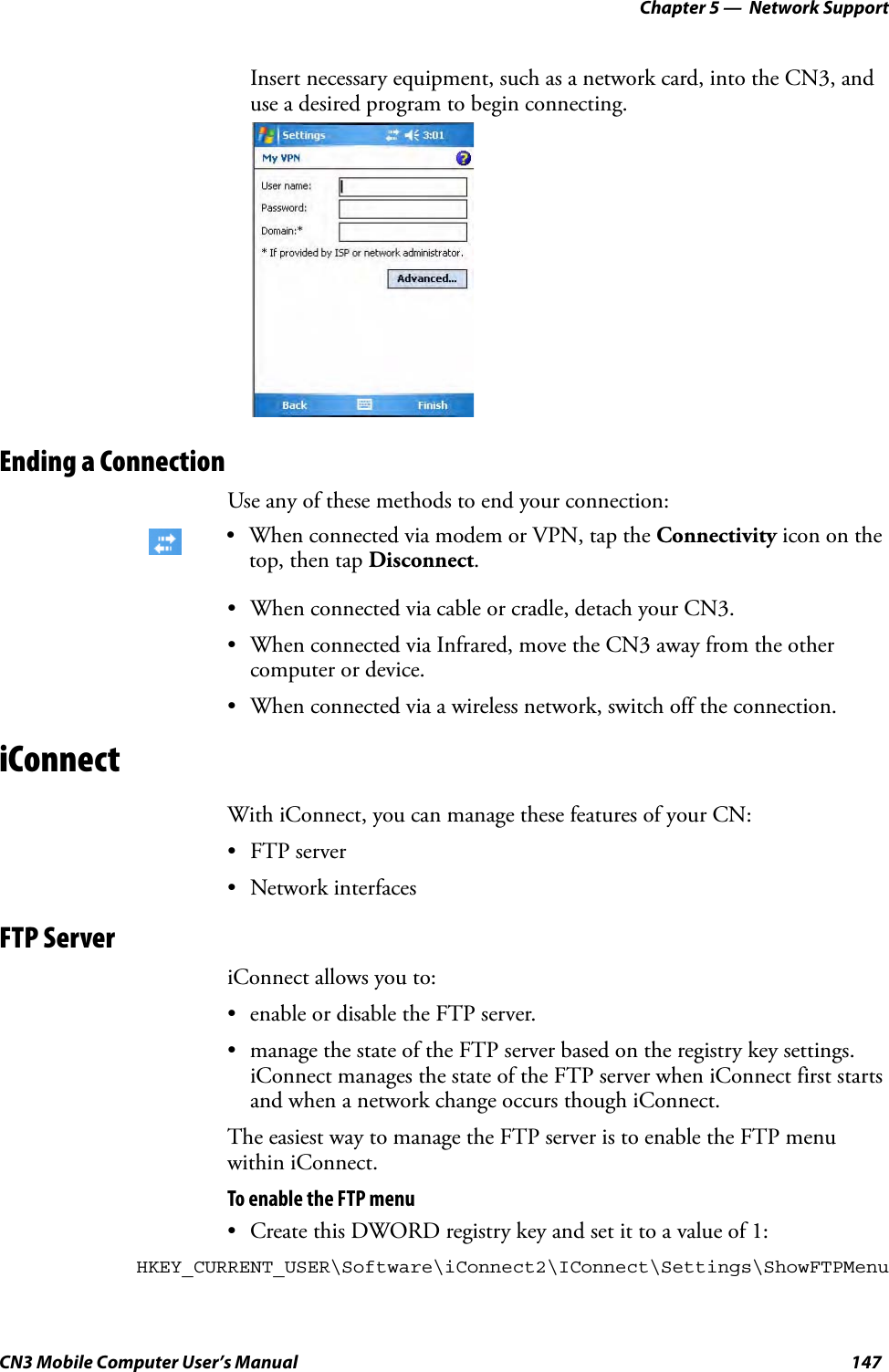 Chapter 5 —  Network SupportCN3 Mobile Computer User’s Manual 147Insert necessary equipment, such as a network card, into the CN3, and use a desired program to begin connecting.Ending a ConnectionUse any of these methods to end your connection:• When connected via cable or cradle, detach your CN3.• When connected via Infrared, move the CN3 away from the other computer or device.• When connected via a wireless network, switch off the connection.iConnectWith iConnect, you can manage these features of your CN:• FTP server• Network interfacesFTP ServeriConnect allows you to:• enable or disable the FTP server.• manage the state of the FTP server based on the registry key settings. iConnect manages the state of the FTP server when iConnect first starts and when a network change occurs though iConnect.The easiest way to manage the FTP server is to enable the FTP menu within iConnect.To enable the FTP menu• Create this DWORD registry key and set it to a value of 1:HKEY_CURRENT_USER\Software\iConnect2\IConnect\Settings\ShowFTPMenu• When connected via modem or VPN, tap the Connectivity icon on the top, then tap Disconnect.