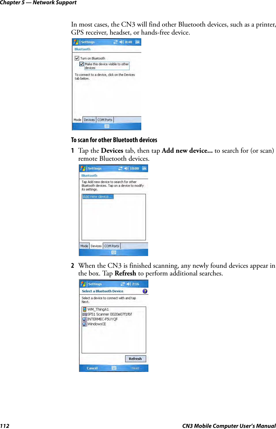 Chapter 5 — Network Support112 CN3 Mobile Computer User’s ManualIn most cases, the CN3 will find other Bluetooth devices, such as a printer, GPS receiver, headset, or hands-free device.To scan for other Bluetooth devices1Tap the Devices tab, then tap Add new device... to search for (or scan) remote Bluetooth devices.2When the CN3 is finished scanning, any newly found devices appear in the box. Tap Refresh to perform additional searches.