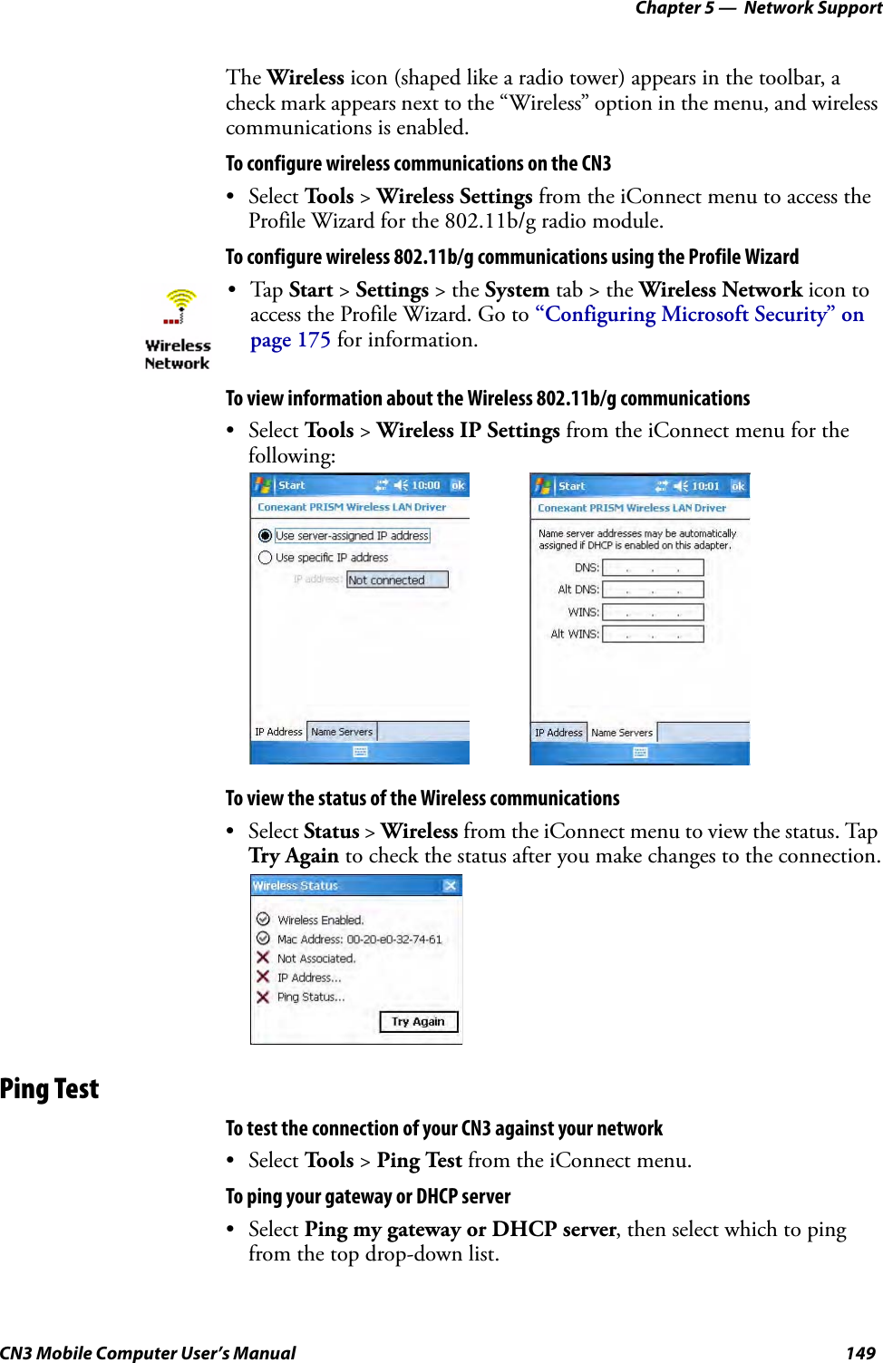 Chapter 5 —  Network SupportCN3 Mobile Computer User’s Manual 149The Wireless icon (shaped like a radio tower) appears in the toolbar, a check mark appears next to the “Wireless” option in the menu, and wireless communications is enabled.To configure wireless communications on the CN3• Select Tools &gt; Wireless Settings from the iConnect menu to access the Profile Wizard for the 802.11b/g radio module.To configure wireless 802.11b/g communications using the Profile WizardTo view information about the Wireless 802.11b/g communications• Select Tools &gt; Wireless IP Settings from the iConnect menu for the following:To view the status of the Wireless communications• Select Status &gt; Wireless from the iConnect menu to view the status. Tap Tr y  A gain to check the status after you make changes to the connection.Ping TestTo test the connection of your CN3 against your network• Select Tools &gt; Ping Test from the iConnect menu.To ping your gateway or DHCP server• Select Ping my gateway or DHCP server, then select which to ping from the top drop-down list. •Tap Start &gt; Settings &gt; the System tab &gt; the Wireless Network icon to access the Profile Wizard. Go to “Configuring Microsoft Security” on page 175 for information.