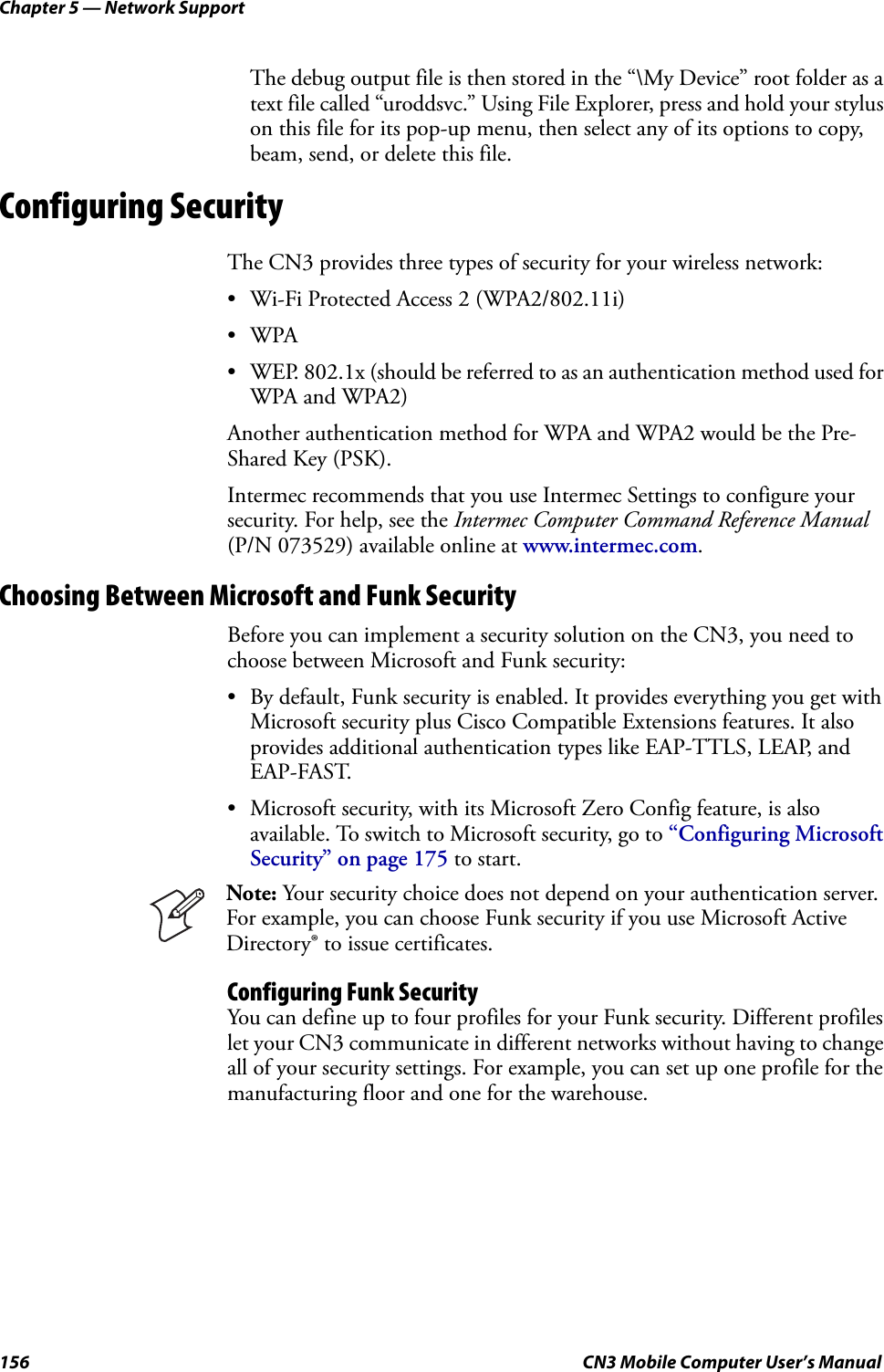 Chapter 5 — Network Support156 CN3 Mobile Computer User’s ManualThe debug output file is then stored in the “\My Device” root folder as a text file called “uroddsvc.” Using File Explorer, press and hold your stylus on this file for its pop-up menu, then select any of its options to copy, beam, send, or delete this file.Configuring SecurityThe CN3 provides three types of security for your wireless network:• Wi-Fi Protected Access 2 (WPA2/802.11i)•WPA• WEP. 802.1x (should be referred to as an authentication method used for WPA and WPA2) Another authentication method for WPA and WPA2 would be the Pre-Shared Key (PSK).Intermec recommends that you use Intermec Settings to configure your security. For help, see the Intermec Computer Command Reference Manual (P/N 073529) available online at www.intermec.com.Choosing Between Microsoft and Funk SecurityBefore you can implement a security solution on the CN3, you need to choose between Microsoft and Funk security:• By default, Funk security is enabled. It provides everything you get with Microsoft security plus Cisco Compatible Extensions features. It also provides additional authentication types like EAP-TTLS, LEAP, and EAP-FAST.• Microsoft security, with its Microsoft Zero Config feature, is also available. To switch to Microsoft security, go to “Configuring Microsoft Security” on page 175 to start.Configuring Funk SecurityYou can define up to four profiles for your Funk security. Different profiles let your CN3 communicate in different networks without having to change all of your security settings. For example, you can set up one profile for the manufacturing floor and one for the warehouse.Note: Your security choice does not depend on your authentication server. For example, you can choose Funk security if you use Microsoft Active Directory® to issue certificates.