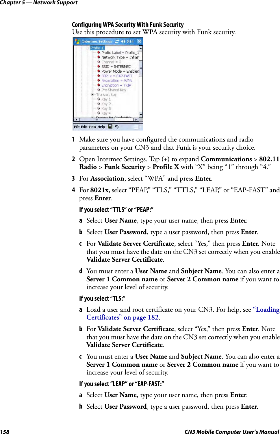 Chapter 5 — Network Support158 CN3 Mobile Computer User’s ManualConfiguring WPA Security With Funk SecurityUse this procedure to set WPA security with Funk security.1Make sure you have configured the communications and radio parameters on your CN3 and that Funk is your security choice.2Open Intermec Settings. Tap (+) to expand Communications &gt; 802.11 Radio &gt; Funk Security &gt; Profile X with “X” being “1” through “4.”3For Association, select “WPA” and press Enter.4For 8021x, select “PEAP,” “TLS,” “TTLS,” “LEAP,” or “EAP-FAST” and press Enter.If you select “TTLS” or “PEAP:”aSelect User Name, type your user name, then press Enter.bSelect User Password, type a user password, then press Enter.cFor Validate Server Certificate, select “Yes,” then press Enter. Note that you must have the date on the CN3 set correctly when you enable Validate Server Certificate.dYou must enter a User Name and Subject Name. You can also enter a Server 1 Common name or Server 2 Common name if you want to increase your level of security.If you select “TLS:”aLoad a user and root certificate on your CN3. For help, see “Loading Certificates” on page 182.bFor Validate Server Certificate, select “Yes,” then press Enter. Note that you must have the date on the CN3 set correctly when you enable Validate Server Certificate.cYou must enter a User Name and Subject Name. You can also enter a Server 1 Common name or Server 2 Common name if you want to increase your level of security.If you select “LEAP” or “EAP-FAST:”aSelect User Name, type your user name, then press Enter.bSelect User Password, type a user password, then press Enter.