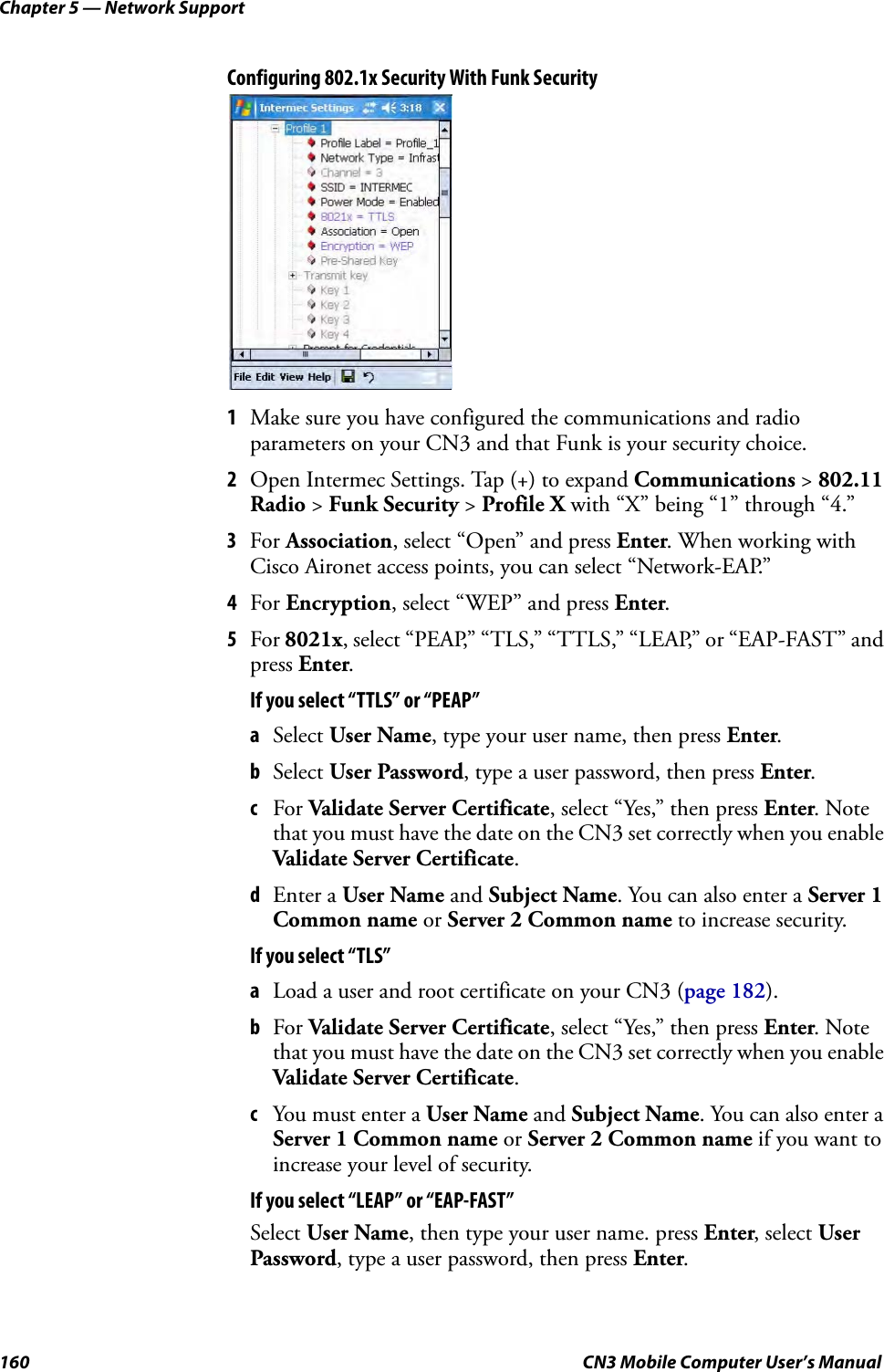 Chapter 5 — Network Support160 CN3 Mobile Computer User’s ManualConfiguring 802.1x Security With Funk Security1Make sure you have configured the communications and radio parameters on your CN3 and that Funk is your security choice.2Open Intermec Settings. Tap (+) to expand Communications &gt; 802.11 Radio &gt; Funk Security &gt; Profile X with “X” being “1” through “4.”3For Association, select “Open” and press Enter. When working with Cisco Aironet access points, you can select “Network-EAP.”4For Encryption, select “WEP” and press Enter.5For 8021x, select “PEAP,” “TLS,” “TTLS,” “LEAP,” or “EAP-FAST” and press Enter.If you select “TTLS” or “PEAP”aSelect User Name, type your user name, then press Enter.bSelect User Password, type a user password, then press Enter.cFor Validate Server Certificate, select “Yes,” then press Enter. Note that you must have the date on the CN3 set correctly when you enable Validate Server Certificate.dEnter a User Name and Subject Name. You can also enter a Server 1 Common name or Server 2 Common name to increase security.If you select “TLS”aLoad a user and root certificate on your CN3 (page 182).bFor Validate Server Certificate, select “Yes,” then press Enter. Note that you must have the date on the CN3 set correctly when you enable Validate Server Certificate.cYou must enter a User Name and Subject Name. You can also enter a Server 1 Common name or Server 2 Common name if you want to increase your level of security.If you select “LEAP” or “EAP-FAST”Select User Name, then type your user name. press Enter, select User Password, type a user password, then press Enter.