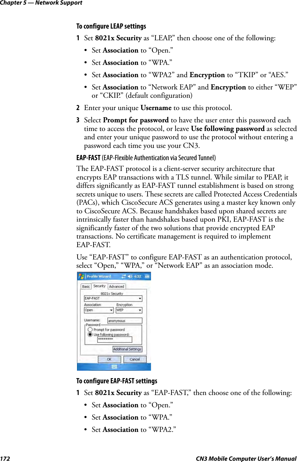 Chapter 5 — Network Support172 CN3 Mobile Computer User’s ManualTo configure LEAP settings1Set 8021x Security as “LEAP,” then choose one of the following:•Set Association to “Open.”•Set Association to “WPA.”•Set Association to “WPA2” and Encryption to “TKIP” or “AES.”•Set Association to “Network EAP” and Encryption to either “WEP” or “CKIP.” (default configuration)2Enter your unique Username to use this protocol.3Select Prompt for password to have the user enter this password each time to access the protocol, or leave Use following password as selected and enter your unique password to use the protocol without entering a password each time you use your CN3.EAP-FAST (EAP-Flexible Authentication via Secured Tunnel)The EAP-FAST protocol is a client-server security architecture that encrypts EAP transactions with a TLS tunnel. While similar to PEAP, it differs significantly as EAP-FAST tunnel establishment is based on strong secrets unique to users. These secrets are called Protected Access Credentials (PACs), which CiscoSecure ACS generates using a master key known only to CiscoSecure ACS. Because handshakes based upon shared secrets are intrinsically faster than handshakes based upon PKI, EAP-FAST is the significantly faster of the two solutions that provide encrypted EAP transactions. No certificate management is required to implement EAP-FAST.Use “EAP-FAST” to configure EAP-FAST as an authentication protocol, select “Open,” “WPA,” or “Network EAP” as an association mode.To configure EAP-FAST settings1Set 8021x Security as “EAP-FAST,” then choose one of the following:•Set Association to “Open.”•Set Association to “WPA.”•Set Association to “WPA2.”