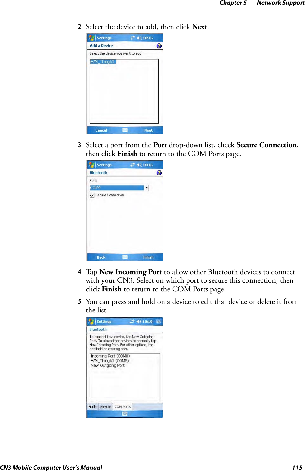 Chapter 5 —  Network SupportCN3 Mobile Computer User’s Manual 1152Select the device to add, then click Next.3Select a port from the Port drop-down list, check Secure Connection, then click Finish to return to the COM Ports page.4Tap New Incoming Port to allow other Bluetooth devices to connect with your CN3. Select on which port to secure this connection, then click Finish to return to the COM Ports page.5You can press and hold on a device to edit that device or delete it from the list.