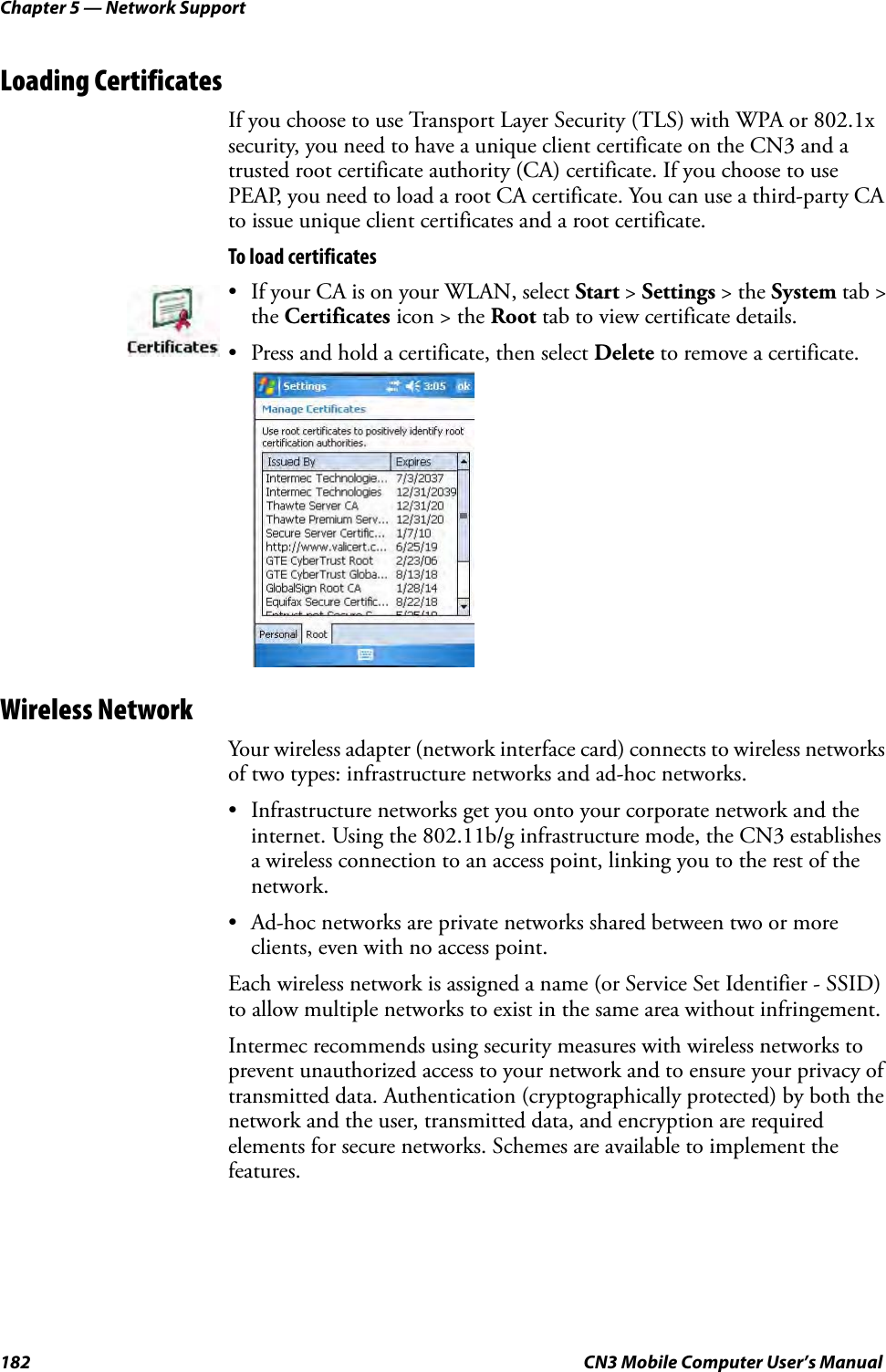 Chapter 5 — Network Support182 CN3 Mobile Computer User’s ManualLoading CertificatesIf you choose to use Transport Layer Security (TLS) with WPA or 802.1x security, you need to have a unique client certificate on the CN3 and a trusted root certificate authority (CA) certificate. If you choose to use PEAP, you need to load a root CA certificate. You can use a third-party CA to issue unique client certificates and a root certificate.To load certificatesWireless NetworkYour wireless adapter (network interface card) connects to wireless networks of two types: infrastructure networks and ad-hoc networks.• Infrastructure networks get you onto your corporate network and the internet. Using the 802.11b/g infrastructure mode, the CN3 establishes a wireless connection to an access point, linking you to the rest of the network.• Ad-hoc networks are private networks shared between two or more clients, even with no access point.Each wireless network is assigned a name (or Service Set Identifier - SSID) to allow multiple networks to exist in the same area without infringement.Intermec recommends using security measures with wireless networks to prevent unauthorized access to your network and to ensure your privacy of transmitted data. Authentication (cryptographically protected) by both the network and the user, transmitted data, and encryption are required elements for secure networks. Schemes are available to implement the features.• If your CA is on your WLAN, select Start &gt; Settings &gt; the System tab &gt; the Certificates icon &gt; the Root tab to view certificate details. • Press and hold a certificate, then select Delete to remove a certificate.