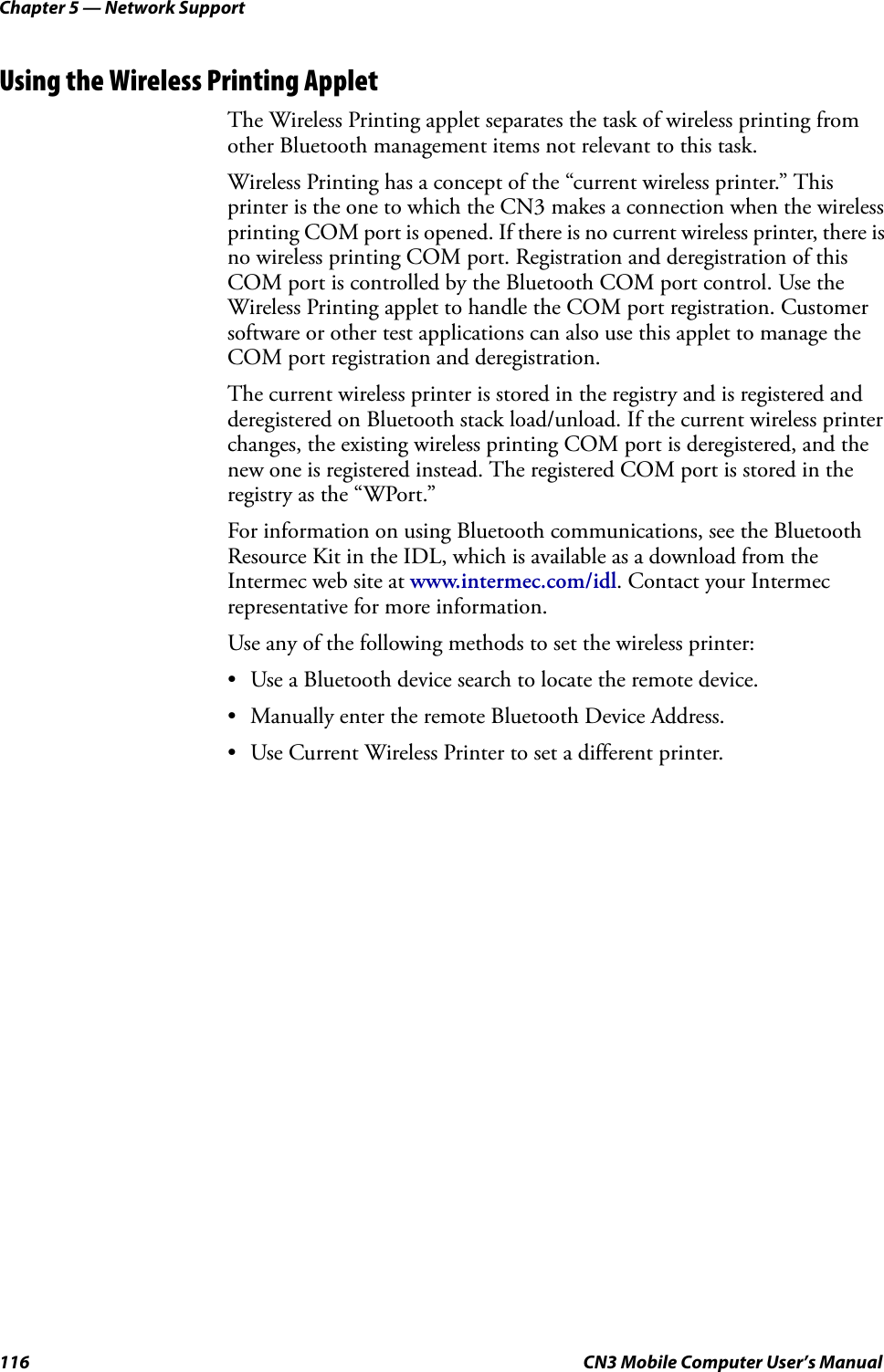 Chapter 5 — Network Support116 CN3 Mobile Computer User’s ManualUsing the Wireless Printing AppletThe Wireless Printing applet separates the task of wireless printing from other Bluetooth management items not relevant to this task.Wireless Printing has a concept of the “current wireless printer.” This printer is the one to which the CN3 makes a connection when the wireless printing COM port is opened. If there is no current wireless printer, there is no wireless printing COM port. Registration and deregistration of this COM port is controlled by the Bluetooth COM port control. Use the Wireless Printing applet to handle the COM port registration. Customer software or other test applications can also use this applet to manage the COM port registration and deregistration.The current wireless printer is stored in the registry and is registered and deregistered on Bluetooth stack load/unload. If the current wireless printer changes, the existing wireless printing COM port is deregistered, and the new one is registered instead. The registered COM port is stored in the registry as the “WPort.”For information on using Bluetooth communications, see the Bluetooth Resource Kit in the IDL, which is available as a download from the Intermec web site at www.intermec.com/idl. Contact your Intermec representative for more information.Use any of the following methods to set the wireless printer:• Use a Bluetooth device search to locate the remote device.• Manually enter the remote Bluetooth Device Address.• Use Current Wireless Printer to set a different printer.