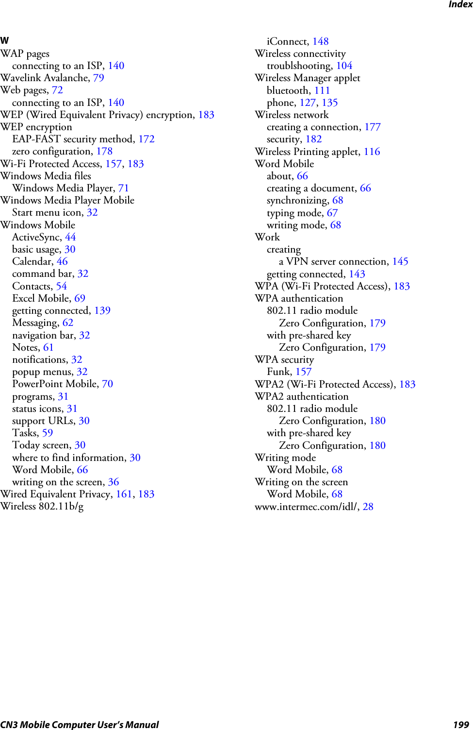 IndexCN3 Mobile Computer User’s Manual 199WWAP pagesconnecting to an ISP, 140Wavelink Avalanche, 79Web pages, 72connecting to an ISP, 140WEP (Wired Equivalent Privacy) encryption, 183WEP encryptionEAP-FAST security method, 172zero configuration, 178Wi-Fi Protected Access, 157, 183Windows Media filesWindows Media Player, 71Windows Media Player MobileStart menu icon, 32Windows MobileActiveSync, 44basic usage, 30Calendar, 46command bar, 32Contacts, 54Excel Mobile, 69getting connected, 139Messaging, 62navigation bar, 32Notes, 61notifications, 32popup menus, 32PowerPoint Mobile, 70programs, 31status icons, 31support URLs, 30Tasks, 59Today screen, 30where to find information, 30Word Mobile, 66writing on the screen, 36Wired Equivalent Privacy, 161, 183Wireless 802.11b/giConnect, 148Wireless connectivitytroublshooting, 104Wireless Manager appletbluetooth, 111phone, 127, 135Wireless networkcreating a connection, 177security, 182Wireless Printing applet, 116Word Mobileabout, 66creating a document, 66synchronizing, 68typing mode, 67writing mode, 68Workcreatinga VPN server connection, 145getting connected, 143WPA (Wi-Fi Protected Access), 183WPA authentication802.11 radio moduleZero Configuration, 179with pre-shared keyZero Configuration, 179WPA securityFunk, 157WPA2 (Wi-Fi Protected Access), 183WPA2 authentication802.11 radio moduleZero Configuration, 180with pre-shared keyZero Configuration, 180Writing modeWord Mobile, 68Writing on the screenWord Mobile, 68www.intermec.com/idl/, 28