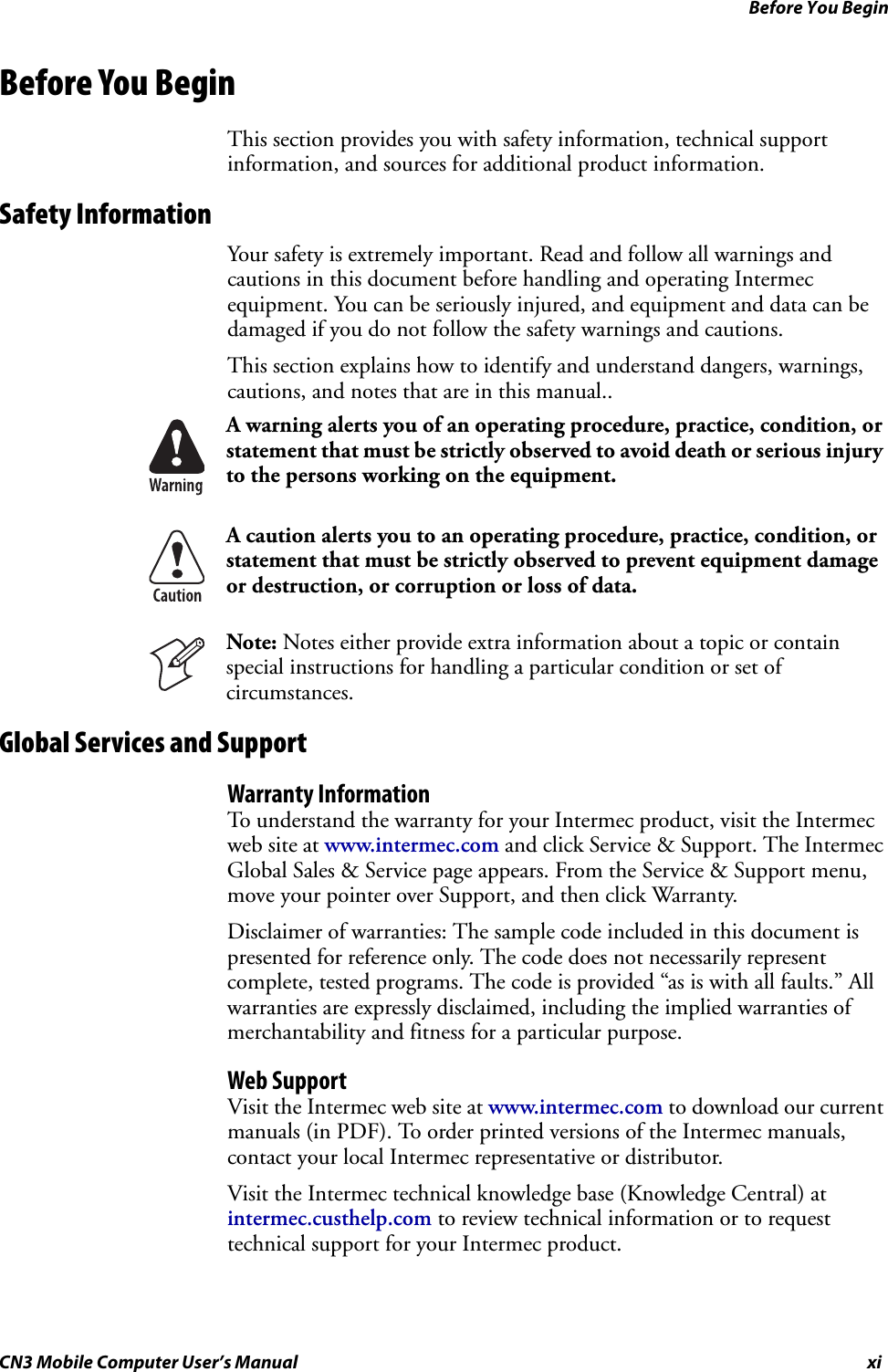 Before You BeginCN3 Mobile Computer User’s Manual xiBefore You BeginThis section provides you with safety information, technical support information, and sources for additional product information.Safety InformationYour safety is extremely important. Read and follow all warnings and cautions in this document before handling and operating Intermec equipment. You can be seriously injured, and equipment and data can be damaged if you do not follow the safety warnings and cautions.This section explains how to identify and understand dangers, warnings, cautions, and notes that are in this manual..Global Services and SupportWarranty InformationTo understand the warranty for your Intermec product, visit the Intermec web site at www.intermec.com and click Service &amp; Support. The Intermec Global Sales &amp; Service page appears. From the Service &amp; Support menu, move your pointer over Support, and then click Warranty.Disclaimer of warranties: The sample code included in this document is presented for reference only. The code does not necessarily represent complete, tested programs. The code is provided “as is with all faults.” All warranties are expressly disclaimed, including the implied warranties of merchantability and fitness for a particular purpose.Web SupportVisit the Intermec web site at www.intermec.com to download our current manuals (in PDF). To order printed versions of the Intermec manuals, contact your local Intermec representative or distributor.Visit the Intermec technical knowledge base (Knowledge Central) at intermec.custhelp.com to review technical information or to request technical support for your Intermec product.A warning alerts you of an operating procedure, practice, condition, or statement that must be strictly observed to avoid death or serious injury to the persons working on the equipment.A caution alerts you to an operating procedure, practice, condition, or statement that must be strictly observed to prevent equipment damage or destruction, or corruption or loss of data.Note: Notes either provide extra information about a topic or contain special instructions for handling a particular condition or set of circumstances.