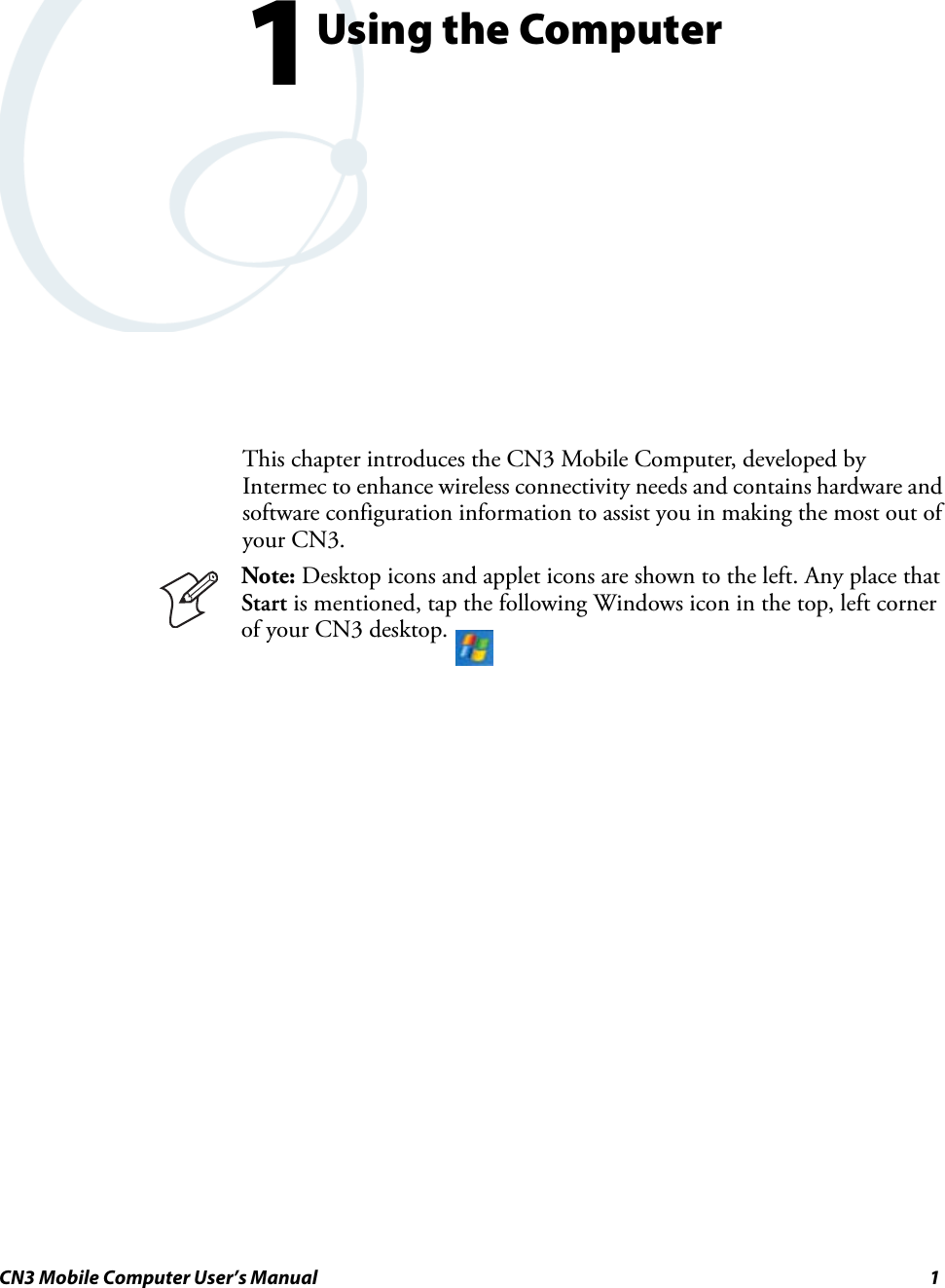 CN3 Mobile Computer User’s Manual 11Using the ComputerThis chapter introduces the CN3 Mobile Computer, developed by Intermec to enhance wireless connectivity needs and contains hardware and software configuration information to assist you in making the most out of your CN3.Note: Desktop icons and applet icons are shown to the left. Any place that Start is mentioned, tap the following Windows icon in the top, left corner of your CN3 desktop. 