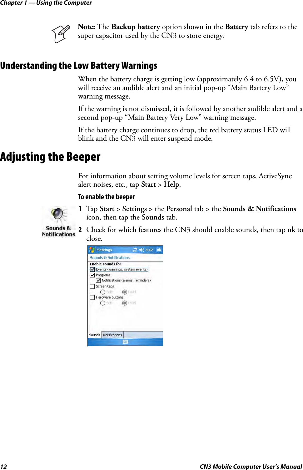 Chapter 1 — Using the Computer12 CN3 Mobile Computer User’s ManualUnderstanding the Low Battery WarningsWhen the battery charge is getting low (approximately 6.4 to 6.5V), you will receive an audible alert and an initial pop-up “Main Battery Low” warning message.If the warning is not dismissed, it is followed by another audible alert and a second pop-up “Main Battery Very Low” warning message.If the battery charge continues to drop, the red battery status LED will blink and the CN3 will enter suspend mode.Adjusting the BeeperFor information about setting volume levels for screen taps, ActiveSync alert noises, etc., tap Start &gt; Help.To enable the beeperNote: The Backup battery option shown in the Battery tab refers to the super capacitor used by the CN3 to store energy.1Tap Start &gt; Settings &gt; the Personal tab &gt; the Sounds &amp; Notifications icon, then tap the Sounds tab.2Check for which features the CN3 should enable sounds, then tap ok to close.