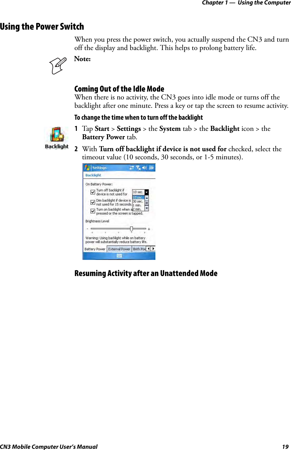 Chapter 1 —  Using the ComputerCN3 Mobile Computer User’s Manual 19Using the Power SwitchWhen you press the power switch, you actually suspend the CN3 and turn off the display and backlight. This helps to prolong battery life.Coming Out of the Idle ModeWhen there is no activity, the CN3 goes into idle mode or turns off the backlight after one minute. Press a key or tap the screen to resume activity.To change the time when to turn off the backlightResuming Activity after an Unattended ModeNote: 1Tap Start &gt; Settings &gt; the System tab &gt; the Backlight icon &gt; the Battery Power tab. 2With Turn off backlight if device is not used for checked, select the timeout value (10 seconds, 30 seconds, or 1-5 minutes).