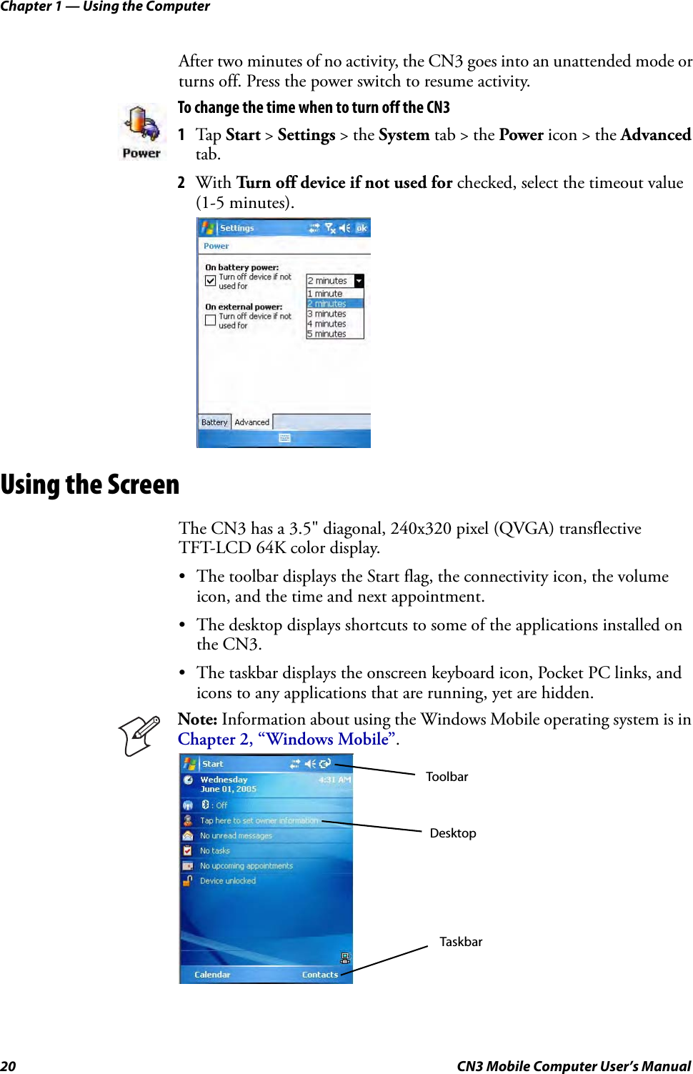 Chapter 1 — Using the Computer20 CN3 Mobile Computer User’s ManualAfter two minutes of no activity, the CN3 goes into an unattended mode or turns off. Press the power switch to resume activity.Using the ScreenThe CN3 has a 3.5&quot; diagonal, 240x320 pixel (QVGA) transflective TFT-LCD 64K color display.• The toolbar displays the Start flag, the connectivity icon, the volume icon, and the time and next appointment.• The desktop displays shortcuts to some of the applications installed on the CN3.• The taskbar displays the onscreen keyboard icon, Pocket PC links, and icons to any applications that are running, yet are hidden.To change the time when to turn off the CN31Tap Start &gt; Settings &gt; the System tab &gt; the Power icon &gt; the Advanced tab.2With Turn off device if not used for checked, select the timeout value (1-5 minutes).Note: Information about using the Windows Mobile operating system is in Chapter 2, “Windows Mobile”.DesktopTaskbarToolbar