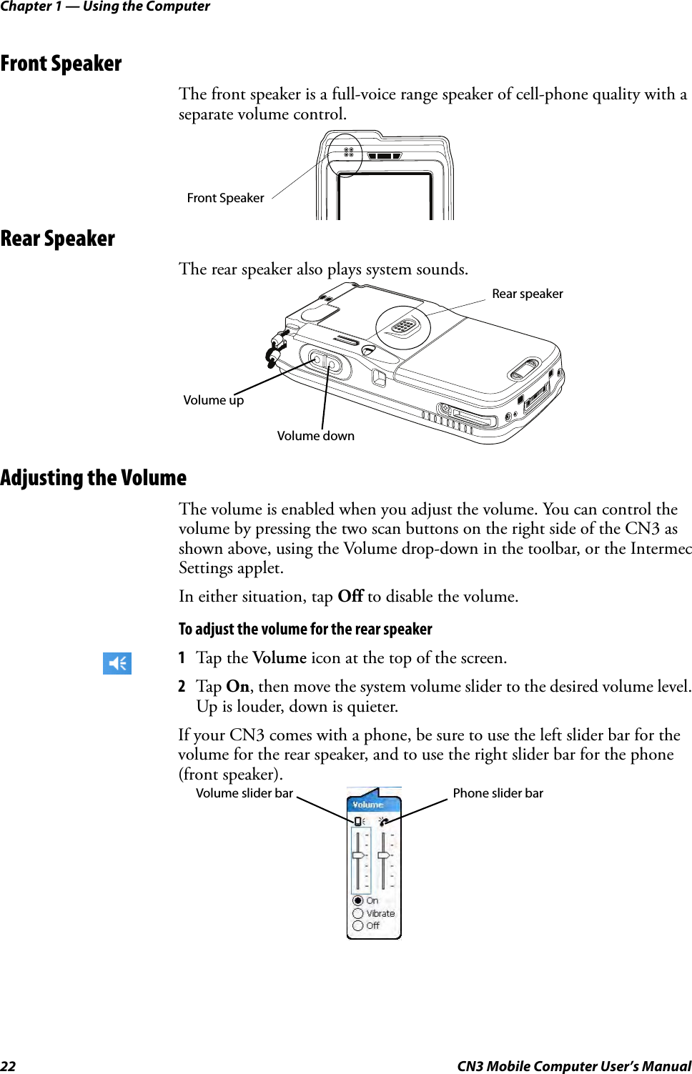 Chapter 1 — Using the Computer22 CN3 Mobile Computer User’s ManualFront SpeakerThe front speaker is a full-voice range speaker of cell-phone quality with a separate volume control.Rear SpeakerThe rear speaker also plays system sounds.Adjusting the VolumeThe volume is enabled when you adjust the volume. You can control the volume by pressing the two scan buttons on the right side of the CN3 as shown above, using the Volume drop-down in the toolbar, or the Intermec Settings applet.In either situation, tap Off to disable the volume.To adjust the volume for the rear speaker1Tap the Volume icon at the top of the screen. 2Tap On, then move the system volume slider to the desired volume level. Up is louder, down is quieter.If your CN3 comes with a phone, be sure to use the left slider bar for the volume for the rear speaker, and to use the right slider bar for the phone (front speaker).Front SpeakerRear speakerVolume upVolume downPhone slider barVolume slider bar