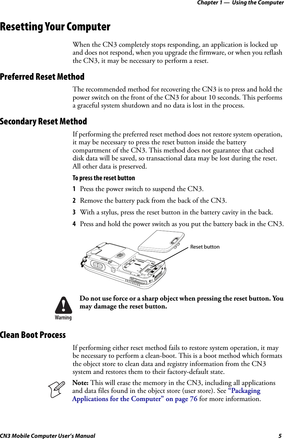 Chapter 1 —  Using the ComputerCN3 Mobile Computer User’s Manual 5Resetting Your ComputerWhen the CN3 completely stops responding, an application is locked up and does not respond, when you upgrade the firmware, or when you reflash the CN3, it may be necessary to perform a reset.Preferred Reset MethodThe recommended method for recovering the CN3 is to press and hold the power switch on the front of the CN3 for about 10 seconds. This performs a graceful system shutdown and no data is lost in the process.Secondary Reset MethodIf performing the preferred reset method does not restore system operation, it may be necessary to press the reset button inside the battery compartment of the CN3. This method does not guarantee that cached disk data will be saved, so transactional data may be lost during the reset. All other data is preserved.To press the reset button1Press the power switch to suspend the CN3.2Remove the battery pack from the back of the CN3.3With a stylus, press the reset button in the battery cavity in the back.4Press and hold the power switch as you put the battery back in the CN3.Clean Boot ProcessIf performing either reset method fails to restore system operation, it may be necessary to perform a clean-boot. This is a boot method which formats the object store to clean data and registry information from the CN3 system and restores them to their factory-default state.Do not use force or a sharp object when pressing the reset button. You may damage the reset button.Note: This will erase the memory in the CN3, including all applications and data files found in the object store (user store). See “Packaging Applications for the Computer” on page 76 for more information.Reset button