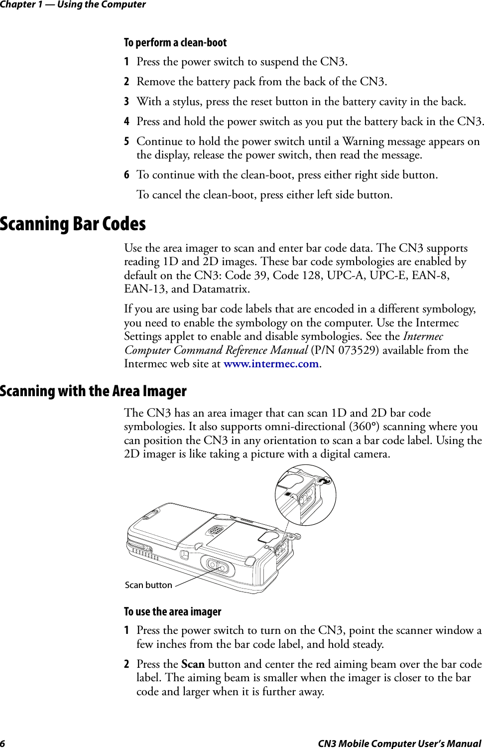 Chapter 1 — Using the Computer6 CN3 Mobile Computer User’s ManualTo perform a clean-boot1Press the power switch to suspend the CN3.2Remove the battery pack from the back of the CN3.3With a stylus, press the reset button in the battery cavity in the back.4Press and hold the power switch as you put the battery back in the CN3.5Continue to hold the power switch until a Warning message appears on the display, release the power switch, then read the message.6To continue with the clean-boot, press either right side button. To cancel the clean-boot, press either left side button.Scanning Bar CodesUse the area imager to scan and enter bar code data. The CN3 supports reading 1D and 2D images. These bar code symbologies are enabled by default on the CN3: Code 39, Code 128, UPC-A, UPC-E, EAN-8, EAN-13, and Datamatrix.If you are using bar code labels that are encoded in a different symbology, you need to enable the symbology on the computer. Use the Intermec Settings applet to enable and disable symbologies. See the Intermec Computer Command Reference Manual (P/N 073529) available from the Intermec web site at www.intermec.com.Scanning with the Area ImagerThe CN3 has an area imager that can scan 1D and 2D bar code symbologies. It also supports omni-directional (360°) scanning where you can position the CN3 in any orientation to scan a bar code label. Using the 2D imager is like taking a picture with a digital camera.To use the area imager1Press the power switch to turn on the CN3, point the scanner window a few inches from the bar code label, and hold steady.2Press the Scan button and center the red aiming beam over the bar code label. The aiming beam is smaller when the imager is closer to the bar code and larger when it is further away.Scan button