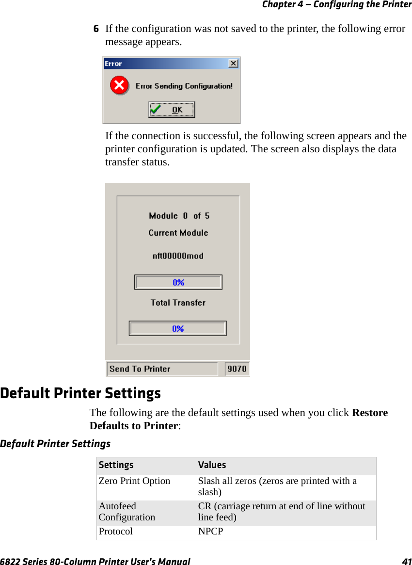 Chapter 4 — Configuring the Printer6822 Series 80-Column Printer User’s Manual 416If the configuration was not saved to the printer, the following error message appears.If the connection is successful, the following screen appears and the printer configuration is updated. The screen also displays the data transfer status.Default Printer SettingsThe following are the default settings used when you click Restore Defaults to Printer:Default Printer SettingsSettings ValuesZero Print Option Slash all zeros (zeros are printed with a slash)Autofeed Configuration CR (carriage return at end of line without line feed)Protocol NPCP