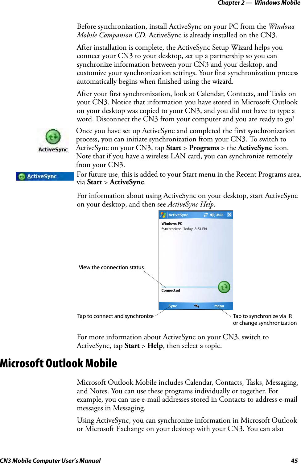 Chapter 2 —  Windows MobileCN3 Mobile Computer User’s Manual 45Before synchronization, install ActiveSync on your PC from the Windows Mobile Companion CD. ActiveSync is already installed on the CN3.After installation is complete, the ActiveSync Setup Wizard helps you connect your CN3 to your desktop, set up a partnership so you can synchronize information between your CN3 and your desktop, and customize your synchronization settings. Your first synchronization process automatically begins when finished using the wizard.After your first synchronization, look at Calendar, Contacts, and Tasks on your CN3. Notice that information you have stored in Microsoft Outlook on your desktop was copied to your CN3, and you did not have to type a word. Disconnect the CN3 from your computer and you are ready to go!For information about using ActiveSync on your desktop, start ActiveSync on your desktop, and then see ActiveSync Help.For more information about ActiveSync on your CN3, switch to ActiveSync, tap Start &gt; Help, then select a topic.Microsoft Outlook MobileMicrosoft Outlook Mobile includes Calendar, Contacts, Tasks, Messaging, and Notes. You can use these programs individually or together. For example, you can use e-mail addresses stored in Contacts to address e-mail messages in Messaging.Using ActiveSync, you can synchronize information in Microsoft Outlook or Microsoft Exchange on your desktop with your CN3. You can also Once you have set up ActiveSync and completed the first synchronization process, you can initiate synchronization from your CN3. To switch to ActiveSync on your CN3, tap Start &gt; Programs &gt; the ActiveSync icon. Note that if you have a wireless LAN card, you can synchronize remotely from your CN3.For future use, this is added to your Start menu in the Recent Programs area, via Start &gt; ActiveSync.View the connection statusTap to connect and synchronize Tap to synchronize via IR or change synchronization