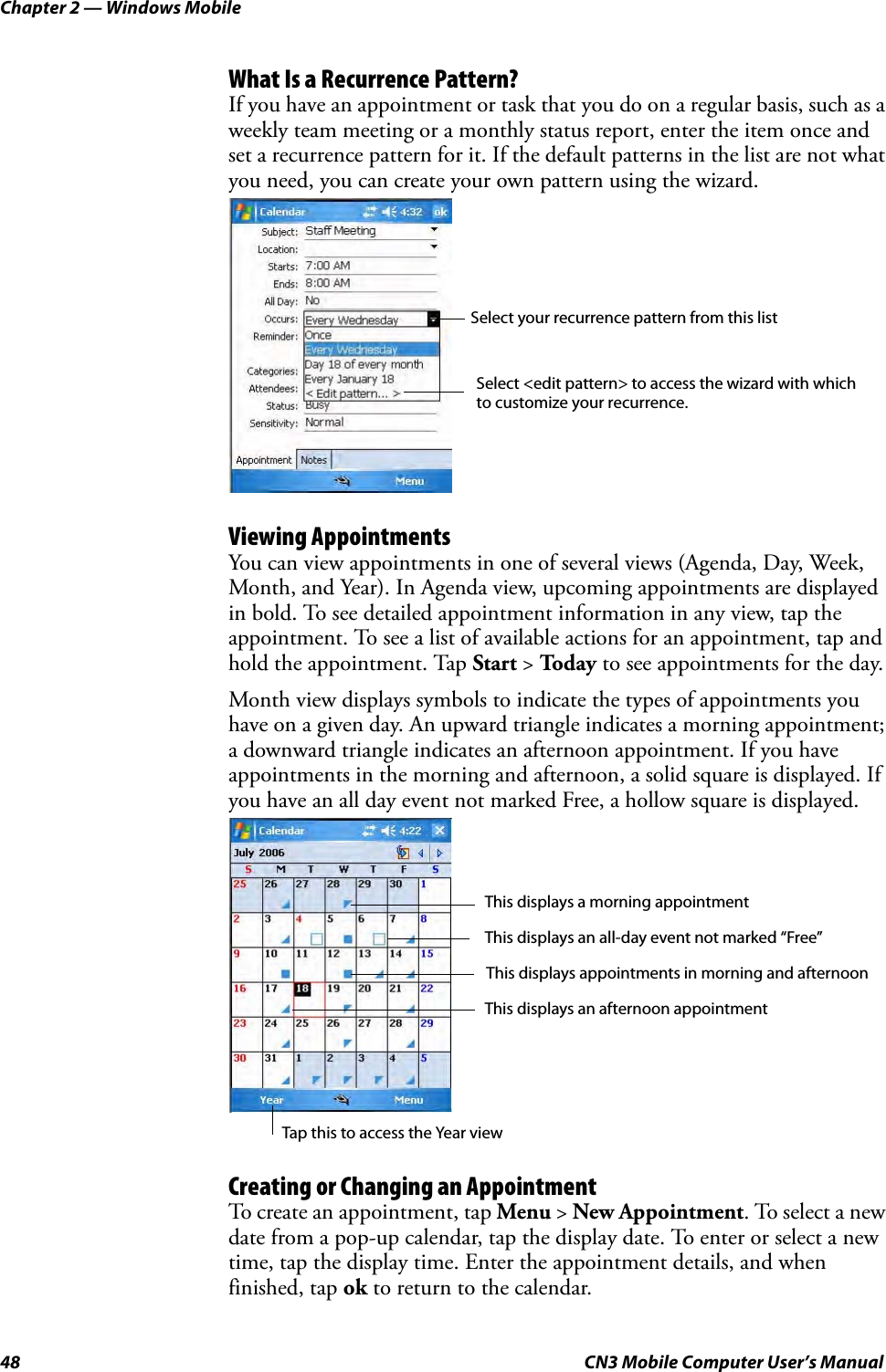 Chapter 2 — Windows Mobile48 CN3 Mobile Computer User’s ManualWhat Is a Recurrence Pattern?If you have an appointment or task that you do on a regular basis, such as a weekly team meeting or a monthly status report, enter the item once and set a recurrence pattern for it. If the default patterns in the list are not what you need, you can create your own pattern using the wizard.Viewing AppointmentsYou can view appointments in one of several views (Agenda, Day, Week, Month, and Year). In Agenda view, upcoming appointments are displayed in bold. To see detailed appointment information in any view, tap the appointment. To see a list of available actions for an appointment, tap and hold the appointment. Tap Start &gt; To d a y  to see appointments for the day.Month view displays symbols to indicate the types of appointments you have on a given day. An upward triangle indicates a morning appointment; a downward triangle indicates an afternoon appointment. If you have appointments in the morning and afternoon, a solid square is displayed. If you have an all day event not marked Free, a hollow square is displayed.Creating or Changing an AppointmentTo create an appointment, tap Menu &gt; New Appointment. To select a new date from a pop-up calendar, tap the display date. To enter or select a new time, tap the display time. Enter the appointment details, and when finished, tap ok to return to the calendar.Select your recurrence pattern from this listSelect &lt;edit pattern&gt; to access the wizard with whichto customize your recurrence.Tap this to access the Year viewThis displays a morning appointmentThis displays an afternoon appointmentThis displays appointments in morning and afternoonThis displays an all-day event not marked “Free”