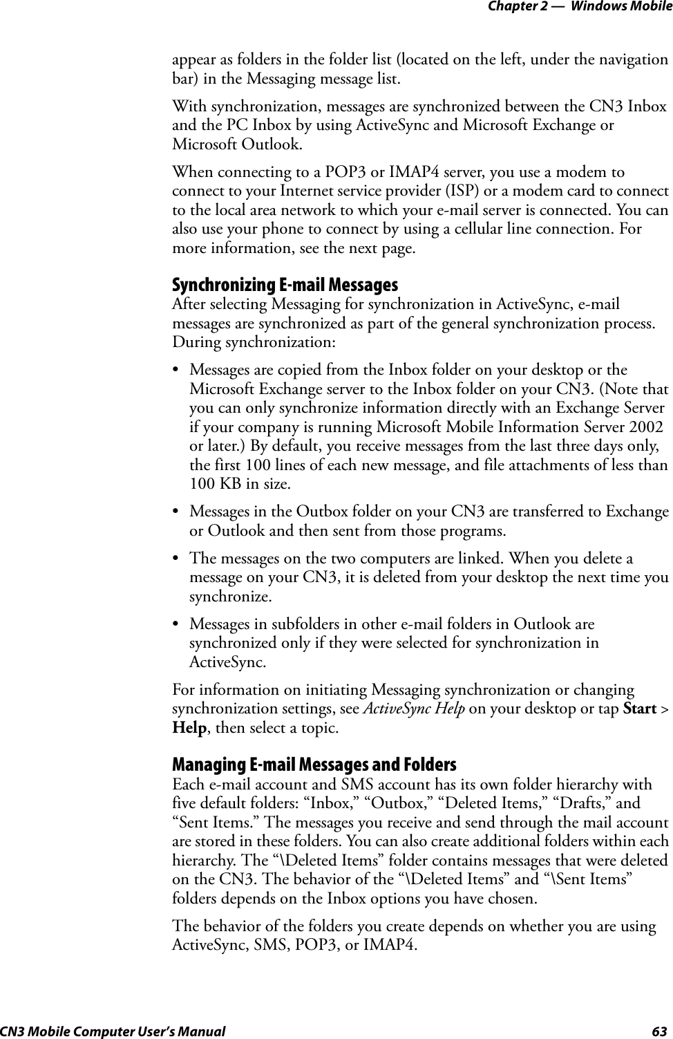 Chapter 2 —  Windows MobileCN3 Mobile Computer User’s Manual 63appear as folders in the folder list (located on the left, under the navigation bar) in the Messaging message list.With synchronization, messages are synchronized between the CN3 Inbox and the PC Inbox by using ActiveSync and Microsoft Exchange or Microsoft Outlook.When connecting to a POP3 or IMAP4 server, you use a modem to connect to your Internet service provider (ISP) or a modem card to connect to the local area network to which your e-mail server is connected. You can also use your phone to connect by using a cellular line connection. For more information, see the next page.Synchronizing E-mail MessagesAfter selecting Messaging for synchronization in ActiveSync, e-mail messages are synchronized as part of the general synchronization process. During synchronization:• Messages are copied from the Inbox folder on your desktop or the Microsoft Exchange server to the Inbox folder on your CN3. (Note that you can only synchronize information directly with an Exchange Server if your company is running Microsoft Mobile Information Server 2002 or later.) By default, you receive messages from the last three days only, the first 100 lines of each new message, and file attachments of less than 100 KB in size.• Messages in the Outbox folder on your CN3 are transferred to Exchange or Outlook and then sent from those programs.• The messages on the two computers are linked. When you delete a message on your CN3, it is deleted from your desktop the next time you synchronize.• Messages in subfolders in other e-mail folders in Outlook are synchronized only if they were selected for synchronization in ActiveSync.For information on initiating Messaging synchronization or changing synchronization settings, see ActiveSync Help on your desktop or tap Start &gt; Help, then select a topic.Managing E-mail Messages and FoldersEach e-mail account and SMS account has its own folder hierarchy with five default folders: “Inbox,” “Outbox,” “Deleted Items,” “Drafts,” and “Sent Items.” The messages you receive and send through the mail account are stored in these folders. You can also create additional folders within each hierarchy. The “\Deleted Items” folder contains messages that were deleted on the CN3. The behavior of the “\Deleted Items” and “\Sent Items” folders depends on the Inbox options you have chosen.The behavior of the folders you create depends on whether you are using ActiveSync, SMS, POP3, or IMAP4.