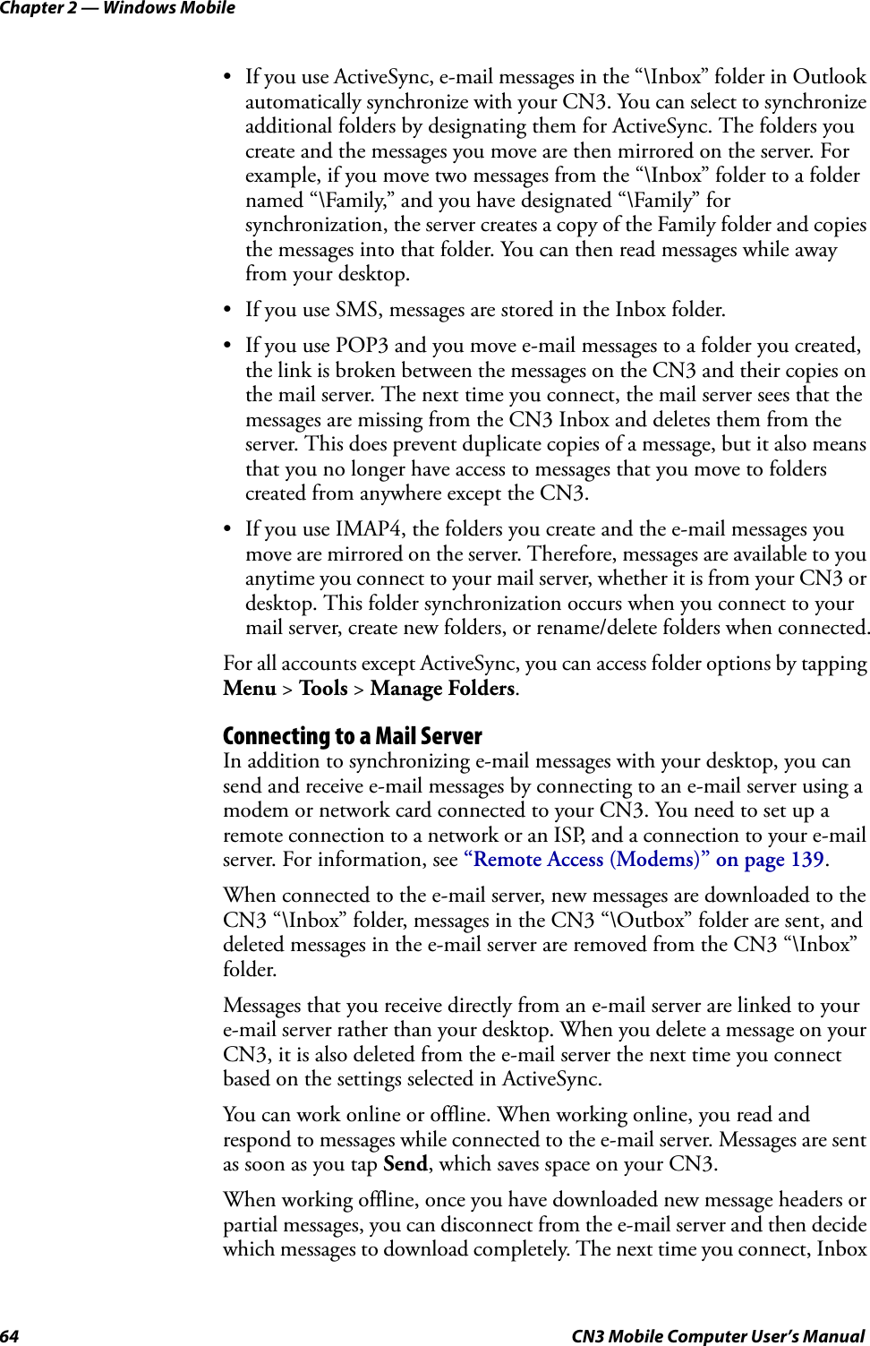 Chapter 2 — Windows Mobile64 CN3 Mobile Computer User’s Manual• If you use ActiveSync, e-mail messages in the “\Inbox” folder in Outlook automatically synchronize with your CN3. You can select to synchronize additional folders by designating them for ActiveSync. The folders you create and the messages you move are then mirrored on the server. For example, if you move two messages from the “\Inbox” folder to a folder named “\Family,” and you have designated “\Family” for synchronization, the server creates a copy of the Family folder and copies the messages into that folder. You can then read messages while away from your desktop.• If you use SMS, messages are stored in the Inbox folder.• If you use POP3 and you move e-mail messages to a folder you created, the link is broken between the messages on the CN3 and their copies on the mail server. The next time you connect, the mail server sees that the messages are missing from the CN3 Inbox and deletes them from the server. This does prevent duplicate copies of a message, but it also means that you no longer have access to messages that you move to folders created from anywhere except the CN3.• If you use IMAP4, the folders you create and the e-mail messages you move are mirrored on the server. Therefore, messages are available to you anytime you connect to your mail server, whether it is from your CN3 or desktop. This folder synchronization occurs when you connect to your mail server, create new folders, or rename/delete folders when connected.For all accounts except ActiveSync, you can access folder options by tapping Menu &gt; Tools &gt; Manage Folders.Connecting to a Mail ServerIn addition to synchronizing e-mail messages with your desktop, you can send and receive e-mail messages by connecting to an e-mail server using a modem or network card connected to your CN3. You need to set up a remote connection to a network or an ISP, and a connection to your e-mail server. For information, see “Remote Access (Modems)” on page 139.When connected to the e-mail server, new messages are downloaded to the CN3 “\Inbox” folder, messages in the CN3 “\Outbox” folder are sent, and deleted messages in the e-mail server are removed from the CN3 “\Inbox” folder.Messages that you receive directly from an e-mail server are linked to your e-mail server rather than your desktop. When you delete a message on your CN3, it is also deleted from the e-mail server the next time you connect based on the settings selected in ActiveSync.You can work online or offline. When working online, you read and respond to messages while connected to the e-mail server. Messages are sent as soon as you tap Send, which saves space on your CN3.When working offline, once you have downloaded new message headers or partial messages, you can disconnect from the e-mail server and then decide which messages to download completely. The next time you connect, Inbox 