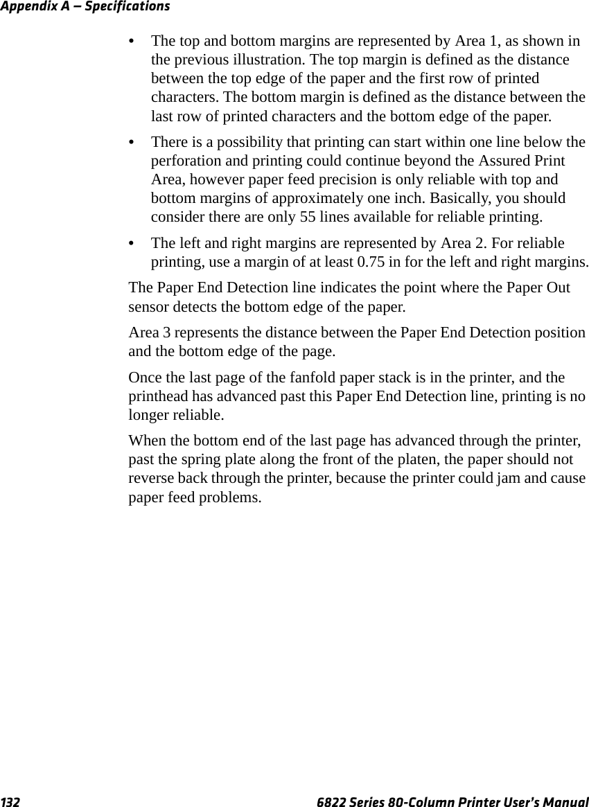 Appendix A — Specifications132 6822 Series 80-Column Printer User’s Manual•The top and bottom margins are represented by Area 1, as shown in the previous illustration. The top margin is defined as the distance between the top edge of the paper and the first row of printed characters. The bottom margin is defined as the distance between the last row of printed characters and the bottom edge of the paper.•There is a possibility that printing can start within one line below the perforation and printing could continue beyond the Assured Print Area, however paper feed precision is only reliable with top and bottom margins of approximately one inch. Basically, you should consider there are only 55 lines available for reliable printing.•The left and right margins are represented by Area 2. For reliable printing, use a margin of at least 0.75 in for the left and right margins.The Paper End Detection line indicates the point where the Paper Out sensor detects the bottom edge of the paper.Area 3 represents the distance between the Paper End Detection position and the bottom edge of the page.Once the last page of the fanfold paper stack is in the printer, and the printhead has advanced past this Paper End Detection line, printing is no longer reliable.When the bottom end of the last page has advanced through the printer, past the spring plate along the front of the platen, the paper should not reverse back through the printer, because the printer could jam and cause paper feed problems. 
