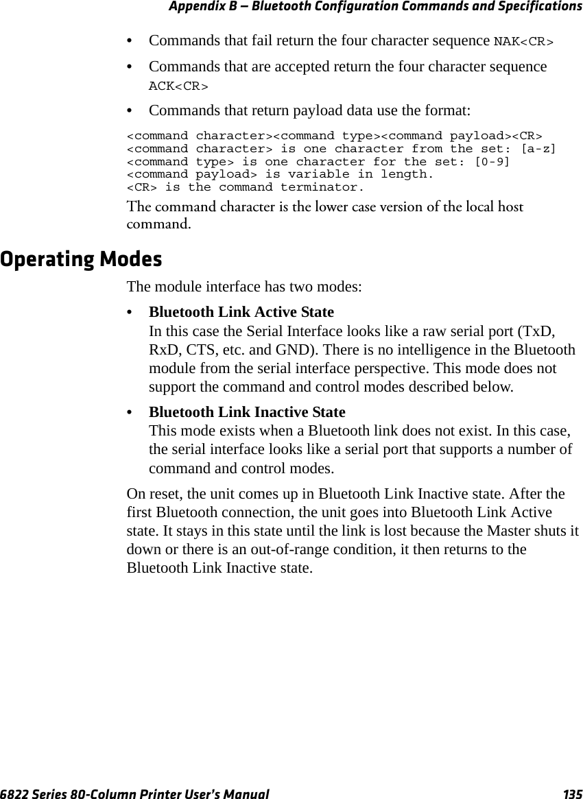 Appendix B — Bluetooth Configuration Commands and Specifications6822 Series 80-Column Printer User’s Manual 135•Commands that fail return the four character sequence NAK&lt;CR&gt;•Commands that are accepted return the four character sequence ACK&lt;CR&gt;•Commands that return payload data use the format:&lt;command character&gt;&lt;command type&gt;&lt;command payload&gt;&lt;CR&gt;&lt;command character&gt; is one character from the set: [a-z]&lt;command type&gt; is one character for the set: [0-9]&lt;command payload&gt; is variable in length.&lt;CR&gt; is the command terminator.The command character is the lower case version of the local host command.Operating ModesThe module interface has two modes:•Bluetooth Link Active State In this case the Serial Interface looks like a raw serial port (TxD, RxD, CTS, etc. and GND). There is no intelligence in the Bluetooth module from the serial interface perspective. This mode does not support the command and control modes described below.•Bluetooth Link Inactive StateThis mode exists when a Bluetooth link does not exist. In this case, the serial interface looks like a serial port that supports a number of command and control modes.On reset, the unit comes up in Bluetooth Link Inactive state. After the first Bluetooth connection, the unit goes into Bluetooth Link Active state. It stays in this state until the link is lost because the Master shuts it down or there is an out-of-range condition, it then returns to the Bluetooth Link Inactive state.