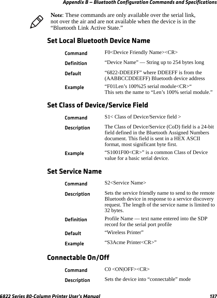 Appendix B — Bluetooth Configuration Commands and Specifications6822 Series 80-Column Printer User’s Manual 137Set Local Bluetooth Device NameSet Class of Device/Service FieldSet Service NameConnectable On/OffNote: These commands are only available over the serial link, not over the air and are not available when the device is in the “Bluetooth Link Active State.”Command F0&lt;Device Friendly Name&gt;&lt;CR&gt;Definition “Device Name” — String up to 254 bytes longDefault “6822-DDEEFF” where DDEEFF is from the (AABBCCDDEEFF) Bluetooth device addressExample “F01Len’s 100%25 serial module&lt;CR&gt;“This sets the name to “Len’s 100% serial module.”Command S1&lt; Class of Device/Service field &gt;Description The Class of Device/Service (CoD) field is a 24-bit field defined in the Bluetooth Assigned Numbers document. This field is sent in a HEX ASCII format, most significant byte first.Example “S1001F00&lt;CR&gt;” is a common Class of Device value for a basic serial device.Command S2&lt;Service Name&gt;Description Sets the service friendly name to send to the remote Bluetooth device in response to a service discovery request. The length of the service name is limited to 32 bytes.Definition Profile Name — text name entered into the SDP record for the serial port profileDefault “Wireless Printer”Example “S3Acme Printer&lt;CR&gt;”Command C0 &lt;ON|OFF&gt;&lt;CR&gt;Description Sets the device into “connectable” mode