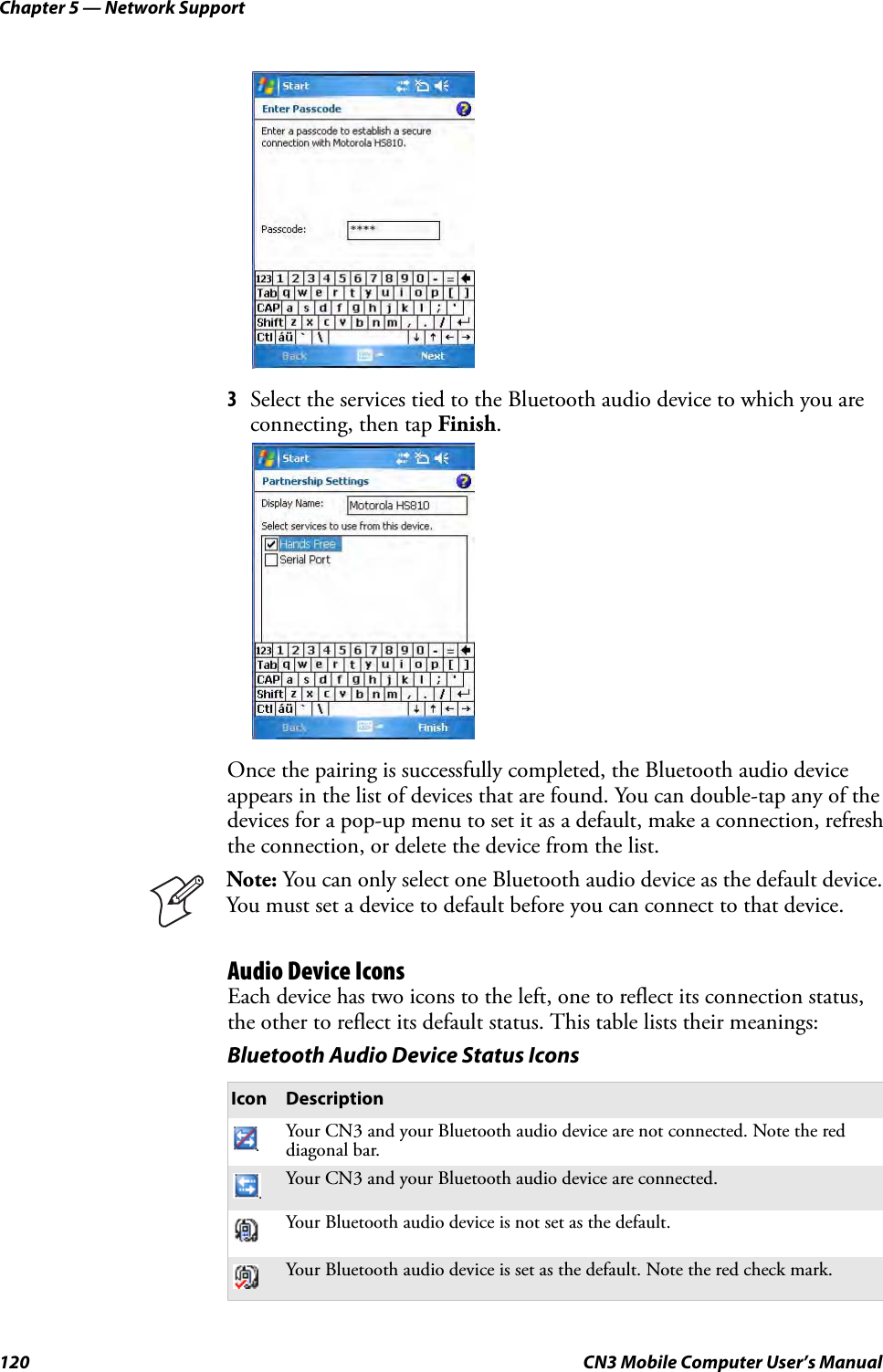 Chapter 5 — Network Support120 CN3 Mobile Computer User’s Manual3Select the services tied to the Bluetooth audio device to which you are connecting, then tap Finish.Once the pairing is successfully completed, the Bluetooth audio device appears in the list of devices that are found. You can double-tap any of the devices for a pop-up menu to set it as a default, make a connection, refresh the connection, or delete the device from the list.Audio Device IconsEach device has two icons to the left, one to reflect its connection status, the other to reflect its default status. This table lists their meanings:Note: You can only select one Bluetooth audio device as the default device. You must set a device to default before you can connect to that device.Bluetooth Audio Device Status IconsIcon DescriptionYour CN3 and your Bluetooth audio device are not connected. Note the red diagonal bar.Your CN3 and your Bluetooth audio device are connected.Your Bluetooth audio device is not set as the default.Your Bluetooth audio device is set as the default. Note the red check mark.