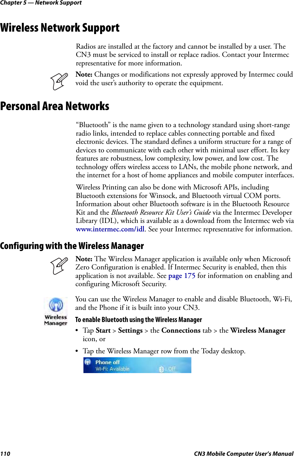 Chapter 5 — Network Support110 CN3 Mobile Computer User’s ManualWireless Network SupportRadios are installed at the factory and cannot be installed by a user. The CN3 must be serviced to install or replace radios. Contact your Intermec representative for more information. Personal Area Networks“Bluetooth” is the name given to a technology standard using short-range radio links, intended to replace cables connecting portable and fixed electronic devices. The standard defines a uniform structure for a range of devices to communicate with each other with minimal user effort. Its key features are robustness, low complexity, low power, and low cost. The technology offers wireless access to LANs, the mobile phone network, and the internet for a host of home appliances and mobile computer interfaces.Wireless Printing can also be done with Microsoft APIs, including Bluetooth extensions for Winsock, and Bluetooth virtual COM ports. Information about other Bluetooth software is in the Bluetooth Resource Kit and the Bluetooth Resource Kit User’s Guide via the Intermec Developer Library (IDL), which is available as a download from the Intermec web via www.intermec.com/idl. See your Intermec representative for information.Configuring with the Wireless Manager Note: Changes or modifications not expressly approved by Intermec could void the user’s authority to operate the equipment.Note: The Wireless Manager application is available only when Microsoft Zero Configuration is enabled. If Intermec Security is enabled, then this application is not available. See page 175 for information on enabling and configuring Microsoft Security.You can use the Wireless Manager to enable and disable Bluetooth, Wi-Fi, and the Phone if it is built into your CN3.To enable Bluetooth using the Wireless Manager•Tap Start &gt; Settings &gt; the Connections tab &gt; the Wireless Manager icon, or • Tap the Wireless Manager row from the Today desktop.