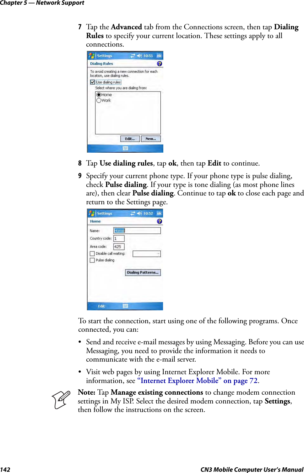 Chapter 5 — Network Support142 CN3 Mobile Computer User’s Manual7Tap the Advanced tab from the Connections screen, then tap Dialing Rules to specify your current location. These settings apply to all connections.8Tap Use dialing rules, tap ok, then tap Edit to continue.9Specify your current phone type. If your phone type is pulse dialing, check Pulse dialing. If your type is tone dialing (as most phone lines are), then clear Pulse dialing. Continue to tap ok to close each page and return to the Settings page.To start the connection, start using one of the following programs. Once connected, you can:• Send and receive e-mail messages by using Messaging. Before you can use Messaging, you need to provide the information it needs to communicate with the e-mail server.• Visit web pages by using Internet Explorer Mobile. For more information, see “Internet Explorer Mobile” on page 72.Note: Tap Manage existing connections to change modem connection settings in My ISP. Select the desired modem connection, tap Settings, then follow the instructions on the screen.